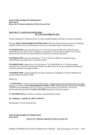 JOSÉ MÁRIO BARRETTO PEDRAZZOLI
Juiz Federal
Diretor da 2ª Subseção Judiciária de Mato Grosso do Sul
PORTARIA Nº. 146/2012-DSUJ/DOURADOS
DE 27 DE NOVEMBRO DE 2012
Trata da suspensão da 2ª etapa das férias do servidor Agnaldo Rodrigues Herculano e dá outras providências.
O Doutor JOSÉ MARIO BARRETTO PEDRAZZOLI, MM. Juiz Federal, Diretor do Fórum da 2ª Subseção
Judiciária de Mato Grosso do Sul/Dourados, no uso de suas atribuições legais e regulamentares, e,
CONSIDERANDO os termos da Resolução nº 79, de 19 de novembro de 2009, do Conselho da Justiça
Federal/Brasília, que dispõe sobre a competência e atribuições dos Juízes Federais quando no exercício das
funções de diretor do foro das seções judiciárias e de diretor das subseções judiciárias;
CONSIDERANDO os termos da Resolução n
º
14, de 19 de maio de 2008, do Conselho da Justiça
Federal/Brasília, que dispõe sobre a concessão de férias;
CONSIDERANDO o disposto no art. 109, da Portaria n
º
291/2008-DFOR, de 12.11.2008, que delega
competência aos Juízes das Varas da Seção Judiciária de Mato Grosso do Sul, para expedição de Portarias de
concessão, alteração e interrupção de férias;
CONSIDERANDO o reduzido quadro de servidores executantes de mandados na Central de Mandados da
Segunda Subseção Judiciária de MS;
RESOLVE:
I - SUSPENDER, no interesse exclusivo da administração, o saldo remanescente de 04 (quatro) dias da 2ª etapa
das férias, do servidor AGNALDO RODRIGUES HERCULANO, Analista Judiciária Executante de Mandados
- área da Central de Mandados - RF 4193, relativas ao período aquisitivo de 20.05.2011 à 19.05.2012,
anteriormente marcadas para 27/11/2012 à 30/11/2012, para gozo em momento oportuno.
II - DETERMINAR que se façam as anotações e comunicações necessárias.
III - publique-se. cumPRA-SE. DÊ-SE CIÊNCIA.
Dourados/MS, 27 de novembro de 2012.
JOSÉ MARIO BARRETTO PEDRAZZOLI
Juiz Federal
Diretor da 2ª Subseção Judiciária de Mato Grosso do Sul
DIÁRIO ELETRÔNICO DA JUSTIÇA FEDERAL DA 3ª REGIÃO Data de Divulgação: 29/11/2012 49/55
 