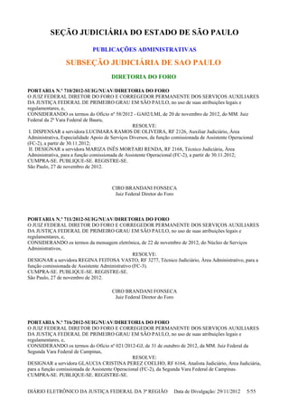 SEÇÃO JUDICIÁRIA DO ESTADO DE SÃO PAULO
PUBLICAÇÕES ADMINISTRATIVAS
SUBSEÇÃO JUDICIÁRIA DE SAO PAULO
DIRETORIA DO FORO
PORTARIA N.º 710/2012-SUIG/NUAV/DIRETORIA DO FORO
O JUIZ FEDERAL DIRETOR DO FORO E CORREGEDOR PERMANENTE DOS SERVIÇOS AUXILIARES
DA JUSTIÇA FEDERAL DE PRIMEIRO GRAU EM SÃO PAULO, no uso de suas atribuições legais e
regulamentares, e,
CONSIDERANDO os termos do Ofício nº 58/2012 - GA02/LMI, de 20 de novembro de 2012, do MM. Juiz
Federal da 2ª Vara Federal de Bauru,
RESOLVE:
I. DISPENSAR a servidora LUCIMARA RAMOS DE OLIVEIRA, RF 2126, Auxiliar Judiciário, Área
Administrativa, Especialidade Apoio de Serviços Diversos, da função comissionada de Assistente Operacional
(FC-2), a partir de 30.11.2012;
II. DESIGNAR a servidora MARIZA INÊS MORTARI RENDA, RF 2168, Técnico Judiciária, Área
Administrativa, para a função comissionada de Assistente Operacional (FC-2), a partir de 30.11.2012;
CUMPRA-SE. PUBLIQUE-SE. REGISTRE-SE.
São Paulo, 27 de novembro de 2012.
CIRO BRANDANI FONSECA
Juiz Federal Diretor do Foro
PORTARIA N.º 711/2012-SUIG/NUAV/DIRETORIA DO FORO
O JUIZ FEDERAL DIRETOR DO FORO E CORREGEDOR PERMANENTE DOS SERVIÇOS AUXILIARES
DA JUSTIÇA FEDERAL DE PRIMEIRO GRAU EM SÃO PAULO, no uso de suas atribuições legais e
regulamentares, e,
CONSIDERANDO os termos da mensagem eletrônica, de 22 de novembro de 2012, do Núcleo de Serviços
Administrativos,
RESOLVE:
DESIGNAR a servidora REGINA FEITOSA VASTO, RF 3277, Técnico Judiciário, Área Administrativo, para a
função comissionada de Assistente Administrativo (FC-3).
CUMPRA-SE. PUBLIQUE-SE. REGISTRE-SE.
São Paulo, 27 de novembro de 2012.
CIRO BRANDANI FONSECA
Juiz Federal Diretor do Foro
PORTARIA N.º 716/2012-SUIG/NUAV/DIRETORIA DO FORO
O JUIZ FEDERAL DIRETOR DO FORO E CORREGEDOR PERMANENTE DOS SERVIÇOS AUXILIARES
DA JUSTIÇA FEDERAL DE PRIMEIRO GRAU EM SÃO PAULO, no uso de suas atribuições legais e
regulamentares, e,
CONSIDERANDO os termos do Ofício nº 021/2012-GJ, de 31 de outubro de 2012, da MM. Juiz Federal da
Segunda Vara Federal de Campinas,
RESOLVE:
DESIGNAR a servidora GLAUCIA CRISTINA PEREZ COELHO, RF 6164, Analista Judiciário, Área Judiciária,
para a função comissionada de Assistente Operacional (FC-2), da Segunda Vara Federal de Campinas.
CUMPRA-SE. PUBLIQUE-SE. REGISTRE-SE.
DIÁRIO ELETRÔNICO DA JUSTIÇA FEDERAL DA 3ª REGIÃO Data de Divulgação: 29/11/2012 5/55
 