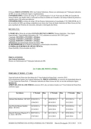 O Doutor ÉRICO ANTONINI, MM. Juiz Federal Substituto, Diretor em substituição da 5ª Subseção Judiciária
de MS, no uso das atribuições legais e regulamentares;
CONSIDERANDO os termos do artigo 4º, § 5º, da Resolução nº 14, de 19 de maio de 2008, do Conselho da
Justiça Federal, que dispõe sobre a concessão de férias no âmbito do Conselho e da Justiça Federal de primeiro e
segundo graus e dá outras providências;
CONSIDERANDO os termos do artigo 109 da Portaria Administrativa Consolidada nº 291/2008-DFOR, de 12
de novembro de 2008, que delega competência aos Juízes das Varas da Seção Judiciária de Mato Grosso do Sul,
para expedição de Portarias de concessão, alteração e interrupção das férias;
R E S O L V E :
I- MARCAR as férias da servidora LUCIANA DE PAULA BRITO, Técnica Judiciária - Área Apoio
Especializado - Especialidade Informática, RF. 7112, referente ao exercício 2011/2012, para:
1º período: 10/12/2012 a 19/12/2012 - (10 dias);
2º período: 13/03/2013 a 22/03/2013 - (10 dias);
3º período: 06/05/2013 a 15/05/2013 - (10 dias).
Adiantamento da remuneração mensal nas férias: Não
II- DETERMINAR que se façam as anotações e comunicações necessárias.
CUMPRA-SE.PUBLIQUE-SE. DÊ-SE CIÊNCIA.
Ponta Porã/MS, 28 de novembro de 2012.
ÉRICO ANTONINI
Juiz Federal Substituto
Diretor em Substituição da 5ª Subseção Judiciária de MS.
2A VARA DE PONTA PORA
PORTARIA Nº 38/2012 - 2ª VARA
Trata da Escala de Férias dos Servidores da 2ª Vara Federal de Ponta Porã - exercício 2013.
O Excelentíssimo Senhor Juiz Federal Substituto Dr. ÉRICO ANTONINI, no exercício da titularidade plena da
2ª Vara Federal de Ponta Porã - 5ª Subseção Judiciária de Mato Grosso do Sul, no uso das atribuições legais;
RESOLVE:
APROVAR a ESCALA DE FÉRIAS, exercício 2013, dos servidores lotados na 2ª Vara Federal de Ponta Porã,
conforme segue:
Servidores 1º Período Dias 2º Período Dias 3º Período Dias
Adriane Dias Barbosa - RF 6925 03/06/2013 a
12/06/2013
10 30/09/2013 a
09/10/2013
10 10/12/2013 a
19/12/2013
10
Ana Priscila Moraes Sandim
Bilati - RF 6932
14/10/2013 a
23/10/2013
10 07/01/2014 a
16/01/2014
10 14/10/2014 a
23/10/2014
10
Eduardo Henrique Magiano P. L.
C. Ferro - RF 6795
08/07/2013 a
17/07/2013
10 04/11/2013 a
13/11/2013
10 07/01/2014 a
16/01/2014
10
DIÁRIO ELETRÔNICO DA JUSTIÇA FEDERAL DA 3ª REGIÃO Data de Divulgação: 29/11/2012 51/55
 
