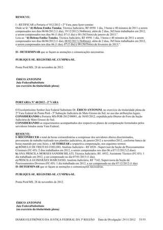 RESOLVE:
I - RETIFICAR a Portaria nº 012/2012 - 2ª Vara, para fazer constar:
Onde se lê: “d) Helena Emiko Tanaka, Técnica Judiciário, RF 6950: 1 dia, 3 horas e 40 minutos de 2011 a serem
compensados nos dias 06/06/2012 (1 dia), 19/12/2012 (3h40min); além de 2 dias, 3h53min trabalhados em 2012,
a serem compensados nos dias 06 (1 dia), 07 (1 dia) e 08 (3h53min) de janeiro de 2013;”.
Leia-se: “d) Helena Emiko Tanaka, Técnica Judiciário, RF 6950: 1 dia, 3 horas e 40 minutos de 2011 a serem
compensados nos dias 06/06/2012 (1 dia), 08/02/2013 (3h40min); além de 2 dias, 3h53min trabalhados em 2012,
a serem compensados nos dias 06 (1 dia), 07 (1 dia) e 08 (3h53min) de fevereiro de 2013;”.
II - DETERMINAR que se façam as anotações e comunicações necessárias.
PUBLIQUE-SE. REGISTRE-SE. CUMPRA-SE.
Ponta Porã/MS, 28 de novembro de 2012.
ÉRICO ANTONINI
Juiz FederalSubstituto
(no exercício da titularidade plena)
PORTARIA Nº 40/2012 - 2ª VARA
O Excelentíssimo Senhor Juiz Federal Substituto Dr. ÉRICO ANTONINI, no exercício da titularidade plena da
2ª Vara Federal de Ponta Porã - 5ª Subseção Judiciária de Mato Grosso do Sul, no uso das atribuições legais;
CONSIDERANDO a Portaria MS-POR-2012/00081, de 30/05/2012, expedida pelo Diretor do Foro da Seção
Judiciária de Mato Grosso do Sul;
CONSIDERANDO os requerimentos acompanhados dos respectivos planos de compensação formulados pelos
servidores lotados nesta Vara Federal;
RESOLVE:
I- RECONHECER o total de horas extraordinárias a compensar dos servidores abaixo discriminados,
proveniente de trabalho realizado nos plantões judiciários, de janeiro/2012 a novembro/2012, conforme banco de
horas mantido por este Juízo, e AUTORIZAR a respectiva compensação, nos seguintes termos:
a) RÔMULO DE FREITAS COELHO, Analista Judiciário - RF 6928 - Supervisor da Seção de Processamentos
Criminais (FC-05): 2 dias trabalhados em 2012, a serem compensados nos dias 06 a 07/12/2012 (2 dias);
b) ANA PRISCILA MORAES SANDIM BILATI, Técnica Judiciário, RF. 6932, Assistente Técnico (FC-03): 1
dia trabalhado em 2012, a ser compensado no dia 07/01/2013 (1 dia);
c) PRISCILA GUIMARÃES MARCIANO, Analista Judiciário, RF 7142, Supervisora da Seção de
Processamentos Diversos (FC-05): 1 dia trabalhado em 2012, a ser compensado no dia 07/12/2012 (1 dia).
II- DETERMINAR que se façam as anotações e comunicações necessárias.
PUBLIQUE-SE. REGISTRE-SE. CUMPRA-SE.
Ponta Porã/MS, 28 de novembro de 2012.
ÉRICO ANTONINI
Juiz FederalSubstituto
(no exercício da titularidade plena)
DIÁRIO ELETRÔNICO DA JUSTIÇA FEDERAL DA 3ª REGIÃO Data de Divulgação: 29/11/2012 53/55
 