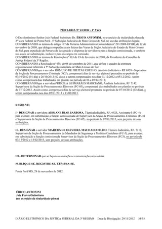 PORTARIA Nº 41/2012 - 2ª Vara
O Excelentíssimo Senhor Juiz Federal Substituto Dr. ÉRICO ANTONINI, no exercício da titularidade plena da
2ª Vara Federal de Ponta Porã - 5ª Subseção Judiciária de Mato Grosso do Sul, no uso das atribuições legais;
CONSIDERANDO os termos do artigo 107 da Portaria Administrativa Consolidada nº 291/2008-DFOR, de 12 de
novembro de 2008, que delega competência aos Juízes das Varas da Seção Judiciária do Estado de Mato Grosso
do Sul, para expedição de Portaria de designação e dispensa de servidores para a função comissionada, e também
nos casos de substituição, inclusive para os cargos em comissão;
CONSIDERANDO os termos da Resolução nº 363 de 19 de fevereiro de 2009, da Presidente do Conselho da
Justiça Federal da 3ª Região;
CONSIDERANDO a Resolução nº 438, de 08 de setembro de 2011, que define o quadro da estrutura
organizacional referente à 5ª Subseção Judiciária de Mato Grosso do Sul;
CONSIDERANDOque o servidor RÔMULO DE FREITAS COELHO, Analista Judiciário - RF 6928 - Supervisor
da Seção de Processamentos Criminais (FC5), compensará dias de serviço eleitoral prestados no período de
07/10/2012 (01 dia) e 28/10/2012 (02 dias), a serem compensados nos dias 03/12/2012 a 05/12/2012. Assim
como, compensará dias trabalhados em plantão no período de 06 a 07/12/2012;
CONSIDERANDOque a servidoraPRISCILA GUIMARÃES MARCIANO, Analista Judiciário, RF 7142,
Supervisora da Seção de Processamentos Diversos (FC-05), compensará dias trabalhados em plantão no período
de 07/12/2012. Assim como, compensará dias de serviço eleitoral prestados no período de 07/10/2012 (02 dias), a
serem compensados nos dias 07/01/2013 e 13/02/2013.
RESOLVE:
I - DESIGNAR a servidora ADRIANE DIAS BARBOSA, TécnicaJudiciário, RF. 6925, Assistente I (FC-4),
para exercer, em substituição a função comissionada de Supervisor da Seção de Processamentos Criminais (FC5)
e Supervisora da Seção de Processamentos Diversos (FC-05), no período de 07/01/2013, sem prejuízo de suas
atribuições.
II - DESIGNAR o servidor MARCOS DE OLIVEIRA MACHADO FILHO, Técnico Judiciário, RF. 7119,
Supervisor da Seção de Processamentos de Mandados de Segurança e Medidas Cautelares (FC-5), para exercer,
em substituição a função comissionada Supervisor da Seção de Processamentos Diversos (FC5), no período de
07/12/2012 e 13/02/2013, sem prejuízo de suas atribuições.
III - DETERMINAR que se façam as anotações e comunicações necessárias.
PUBLIQUE-SE. REGISTRE-SE. CUMPRA-SE.
Ponta Porã/MS, 28 de novembro de 2012.
ÉRICO ANTONINI
Juiz FederalSubstituto
(no exercício da titularidade plena)
DIÁRIO ELETRÔNICO DA JUSTIÇA FEDERAL DA 3ª REGIÃO Data de Divulgação: 29/11/2012 54/55
 