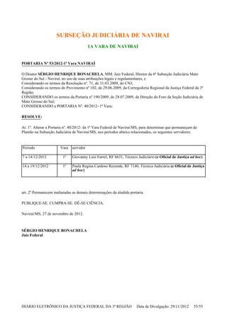 SUBSEÇÃO JUDICIÁRIA DE NAVIRAI
1A VARA DE NAVIRAI
PORTARIA Nº 53/2012-1ª Vara NAVIRAÍ
O Doutor SÉRGIO HENRIQUE BONACHELA, MM. Juiz Federal, Diretor da 6ª Subseção Judiciária Mato
Grosso do Sul - Naviraí, no uso de suas atribuições legais e regulamentares, e
Considerando os termos da Resolução nº. 71, de 31.03.2009, do CNJ;
Considerando os termos do Provimento nº 102, de 29.06.2009, da Corregedoria Regional da Justiça Federal da 3ª
Região;
CONSIDERANDO os termos da Portaria nº 190/2009, de 28.07.2009, da Direção do Foro da Seção Judiciária de
Mato Grosso do Sul;
CONSIDERANDO a PORTARIA Nº. 40/2012- 1ª Vara;
RESOLVE:
At. 1º. Alterar a Portaria nº. 40/2012- da 1ª Vara Federal de Naviraí/MS, para determinar que permaneçam de
Plantão na Subseção Judiciária de Naviraí/MS, nos períodos abaixo relacionados, os seguintes servidores:
art. 2º.Permanecem inaltaradas as demais determinações da aludida portaria.
PUBLIQUE-SE. CUMPRA-SE. DÊ-SE CIÊNCIA.
Naviraí/MS, 27 de novembro de 2012.
SÉRGIO HENRIQUE BONACHELA
Juiz Federal
Período Vara servidor
7 a 14/12/2012 1ª Giovanny Luiz Farrel, RF 6631, Técnico Judiciário (e Oficial de Justiça ad hoc)
14 a 19/12/2012 1ª Paula Regina Cardoso Rezende, RF 7140, Técnica Judiciária (e Oficial de Justiça
ad hoc)
DIÁRIO ELETRÔNICO DA JUSTIÇA FEDERAL DA 3ª REGIÃO Data de Divulgação: 29/11/2012 55/55
 