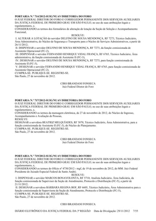PORTARIA N.º 714/2012-SUIG/NUAV/DIRETORIA DO FORO
O JUIZ FEDERAL DIRETOR DO FORO E CORREGEDOR PERMANENTE DOS SERVIÇOS AUXILIARES
DA JUSTIÇA FEDERAL DE PRIMEIRO GRAU EM SÃO PAULO, no uso de suas atribuições legais e
regulamentares, e,
CONSIDERANDO os termos dos formulários de alteração de lotação da Seção de Seleção e Acompanhamento
Funcional,
RESOLVE:
I. ALTERAR A LOTAÇÃO do servidor DELFINO DE SOUSA MENDONÇA, RF 7273, Técnico Judiciário,
Área Administrativa, do Núcleo de Segurança e Transporte para o Núcleo de Serviços Administrativos, a partir de
26/11/2012;
II. DISPENSAR o servidor DELFINO DE SOUSA MENDONÇA, RF 7273, da função comissionada de
Assistente Operacional (FC-2),
III. DISPENSAR o servidor FERNANDO HENRIQUE VIDAL FRANÇA, RF 6765, Técnico Judiciário, Área
administrativa, da função comissionada de Assistente II (FC-3),
IV. DESIGNAR o servidor DELFINO DE SOUSA MENDONÇA, RF 7273, para função comissionada de
Assistente II (FC-3),
V. DESIGNAR o servidor FERNANDO HENRIQUE VIDAL FRANÇA, RF 6765, para função comissionada de
Assistente Operacional (FC-2).
CUMPRA-SE. PUBLIQUE-SE. REGISTRE-SE.
São Paulo, 27 de novembro de 2012.
CIRO BRANDANI FONSECA
Juiz Federal Diretor do Foro
PORTARIA N.º 717/2012-SUIG/NUAV/DIRETORIA DO FORO
O JUIZ FEDERAL DIRETOR DO FORO E CORREGEDOR PERMANENTE DOS SERVIÇOS AUXILIARES
DA JUSTIÇA FEDERAL DE PRIMEIRO GRAU EM SÃO PAULO, no uso de suas atribuições legais e
regulamentares, e,
CONSIDERANDO os termos da mensagem eletrônica, de 27 de novembro de 2012, do Núcleo de Ingresso,
Acompanhamento e Avaliação de Pessoas,
RESOLVE:
DESIGNAR a servidora BEATRIZ MELQUÍADES, RF 3870, Técnico Judiciário, Área Administrativa, para a
função comissionada de Assistente II (FC-3), do Núcleo de Planejamento.
CUMPRA-SE. PUBLIQUE-SE. REGISTRE-SE.
São Paulo, 27 de novembro de 2012.
CIRO BRANDANI FONSECA
Juiz Federal Diretor do Foro
PORTARIA N.º 719/2012-SUIG/NUAV/DIRETORIA DO FORO
O JUIZ FEDERAL DIRETOR DO FORO E CORREGEDOR PERMANENTE DOS SERVIÇOS AUXILIARES
DA JUSTIÇA FEDERAL DE PRIMEIRO GRAU EM SÃO PAULO, no uso de suas atribuições legais e
regulamentares, e,
CONSIDERANDO os termos do Ofício nº 4730/2012 - mgf, de 19 de novembro de 2012, do MM. Juiz Federal
Presidente do Juizado Especial Federal de Santo André;
RESOLVE:
I. DISPENSAR o servidor MARCOS BONAVOLONTA, RF 5710, Analista Judiciário, Área Judiciária, da
função comissionada de Supervisor da Seção de Atendimento, Protocolo e Distribuição (FC-5), a partir de
21/11/2012;
II. DESIGNAR a servidora BÁRBARA REGINA BOF, RF 6605, Técnico Judiciário, Área Administrativa para a
função comissionada de Supervisora da Seção de Atendimento, Protocolo e Distribuição (FC-5),
CUMPRA-SE. PUBLIQUE-SE. REGISTRE-SE.
São Paulo, 27 de novembro de 2012.
CIRO BRANDANI FONSECA
DIÁRIO ELETRÔNICO DA JUSTIÇA FEDERAL DA 3ª REGIÃO Data de Divulgação: 29/11/2012 7/55
 