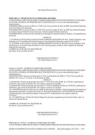 Juiz Federal Diretor do Foro
PORTARIA N.º 709/2012-SUIG/NUAV/DIRETORIA DO FORO
O JUIZ FEDERAL DIRETOR DO FORO E CORREGEDOR PERMANENTE DOS SERVIÇOS AUXILIARES
DA JUSTIÇA FEDERAL DE PRIMEIRO GRAU EM SÃO PAULO, no uso de suas atribuições legais e
regulamentares,
CONSIDERANDO os termos do Ofício nº 17/2012, de 19 de novembro de 2012, da MM. Juíza Federal Substituta
da 6ª Vara Federal Previdenciária,
CONSIDERANDO os termos do Ofício nº 4207/2012, de 22 de outubro de 2012, do MM. Juiz Federal Presidente
do Juizado Especial Federal Cível de Americana e Diretor daquela Subseção Judiciária,
CONSIDERANDO os termos do dos formulários de alteração de lotação da Seção de Seleção e Acompanhamento
Funcional,
RESOLVE:
I. ALTERAR A LOTAÇÃO da servidora ELIANE FERREIRA MACHADO, RF 6012, Analista Judiciário, Área
Judiciária, da 2ª Vara Federal Previdenciária para 6ª Vara Federal Previdenciária, a partir de 20/12/2012;
II. ALTERAR A LOTAÇÃO do servidor ADEMIR DONIZETE DA SILVA, RF 6659, Técnico Judiciário, Área
Administrativa, do Juizado Especial Federal Cível de Americana para a Seção de Apoio Regional da Subseção
Judiciária de Americana.
CUMPRA-SE. PUBLIQUE-SE. REGISTRE-SE.
São Paulo, 23 de novembro de 2012.
CIRO BRANDANI FONSECA
Juiz Federal Diretor do Foro
Portaria nº 144/2012 - SUDM/NUAV/DIRETORIA DO FORO
O JUIZ FEDERAL DIRETOR DO FORO E CORREGEDOR PERMANENTE DOS SERVIÇOS AUXILIARES
DA JUSTIÇA FEDERAL DE PRIMEIRO GRAU EM SÃO PAULO, no uso de suas atribuições legais e
regulamentares e,
CONSIDERANDO o disposto nas Resoluções nº 43 de 19 de dezembro de 2008 e nº 79 de 19 de novembro de
2009 do CJF e na Lei nº 11.416 de 15 de dezembro de 2006,
RESOLVE:
I. RETIFICAR a Portaria de progressão funcional nº 17/2011-SUCA/NUAF/DF, de 11/03/2011, publicada em
21/03/2011, para constar de B6 para B7, com vigência a partir de 22/10/2009.
II. RETIFICAR a Portaria de progressão funcional nº 119/2012-SUDM/NUAV/DF, de 19/09/2012, publicada em
26/09/2012, para constar de B7 para B8, com vigência a partir de 22/10/2010.
III. CONCEDER progressão funcional, em virtude de aprovação no SIADES - Sistema Integrado de Avaliação de
Desempenho Funcional, à servidora ANA PAULA STOLAGLI BAPTISTUTA STEVENSON DE OLIVEIRA,
Analista Judiciário, Área Judiciária, Registro Funcional 5077, de B8 para B9, com vigência a partir de
22/10/2011.
IV. AUTORIZAR que o Núcleo de Folha de Pagamento proceda ao pagamento por exercícios findos. Após, ao
Núcleo de Controle Interno.
CUMPRA-SE. PUBLIQUE-SE. REGISTRE-SE.
São Paulo, 23 de novembro de 2012.
CIRO BRANDANI FONSECA
Juiz Federal Diretor do Foro
PORTARIA Nº 148/2012 - SUDM/NUAV/DIRETORIA DO FORO
O JUIZ FEDERAL DIRETOR DO FORO E CORREGEDOR PERMANENTE DOS SERVIÇOS AUXILIARES
DIÁRIO ELETRÔNICO DA JUSTIÇA FEDERAL DA 3ª REGIÃO Data de Divulgação: 29/11/2012 8/55
 