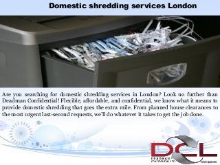 Domestic shredding services London
Are you searching for domestic shredding services in London? Look no further than
Deadman Confidential! Flexible, affordable, and confidential, we know what it means to
provide domestic shredding that goes the extra mile. From planned house clearances to
the most urgent last-second requests, we’ll do whatever it takes to get the job done.
 