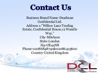 Business Brand Name-Deadman
Confidential Ltd.
Address 1-"Willow Lane Trading
Estate, Confidential House,12 Wandle
Way,"
City-Mitcham
State-London
Zip-CR44NB
Phone-02086848740&02086423600
Country-United Kingdom
 