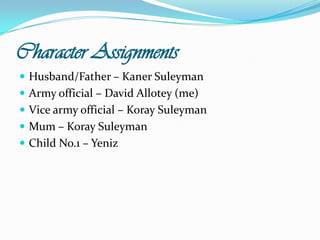 Character AssignmentsHusband/Father – KanerSuleymanArmy official – David Allotey (me)Vice army official – KoraySuleymanMum – KoraySuleymanChild No.1 – Yeniz