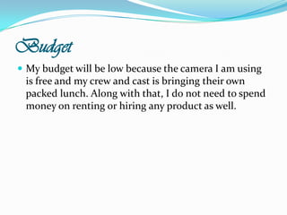 BudgetMy budget will be low because the camera I am using is free and my crew and cast is bringing their own packed lunch. Along with that, I do not need to spend money on renting or hiring any product as well.