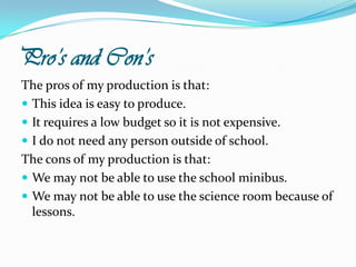 Pro’s and Con’sThe pros of my production is that:This idea is easy to produce.It requires a low budget so it is not expensive.I do not need any person outside of school.The cons of my production is that:We may not be able to use the school minibus.We may not be able to use the science room because of lessons.