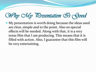 Why My Presentation Is GoodMy presentation is worth doing because the ideas used are clear, simple and to the point. Also no special effects will be needed. Along with that, it is a very tense film that I am producing. This means that it is filled with action. Also, I guarantee that this film will be very entertaining.
