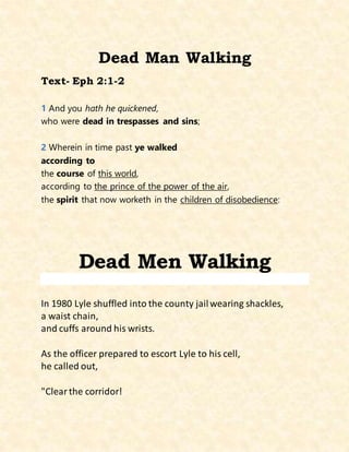 Dead Man Walking
Text- Eph 2:1-2
1 And you hath he quickened,
who were dead in trespasses and sins;
2 Wherein in time past ye walked
according to
the course of this world,
according to the prince of the power of the air,
the spirit that now worketh in the children of disobedience:
Dead Men Walking
In 1980 Lyle shuffled into the county jailwearing shackles,
a waist chain,
and cuffs around his wrists.
As the officer prepared to escort Lyle to his cell,
he called out,
"Clearthe corridor!
 