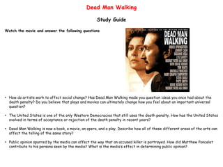 Dead Man Walking
Study Guide
Watch the movie and answer the following questions
• How do artists work to affect social change? Has Dead Man Walking made you question ideas you once had about the
death penalty? Do you believe that plays and movies can ultimately change how you feel about an important universal
question?
• The United States is one of the only Western Democracies that still uses the death penalty. How has the United States
evolved in terms of acceptance or rejection of the death penalty in recent years?
• Dead Man Walking is now a book, a movie, an opera, and a play. Describe how all of these different areas of the arts can
affect the telling of the same story?
• Public opinion spurred by the media can affect the way that an accused killer is portrayed. How did Matthew Poncelet
contribute to his persona seen by the media? What is the media’s effect in determining public opinion?
 