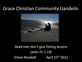 Grace Christian Community Llandeilo




     Dead men don’t give fishing lessons
              (John 21:1-19)
     Simon Bowkett       April 15th 2012
 