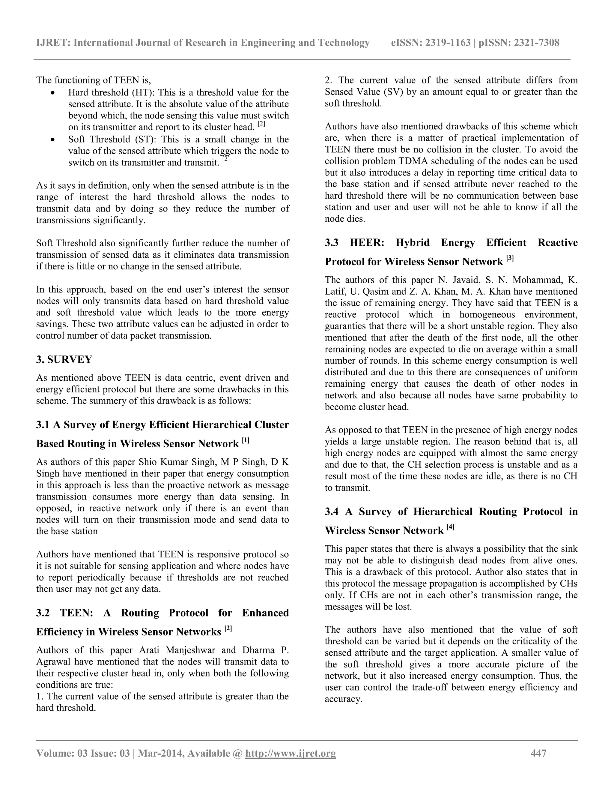 IJRET: International Journal of Research in Engineering and Technology eISSN: 2319-1163 | pISSN: 2321-7308
__________________________________________________________________________________________
Volume: 03 Issue: 03 | Mar-2014, Available @ http://www.ijret.org 447
The functioning of TEEN is,
 Hard threshold (HT): This is a threshold value for the
sensed attribute. It is the absolute value of the attribute
beyond which, the node sensing this value must switch
on its transmitter and report to its cluster head. [2]
 Soft Threshold (ST): This is a small change in the
value of the sensed attribute which triggers the node to
switch on its transmitter and transmit. [2]
As it says in definition, only when the sensed attribute is in the
range of interest the hard threshold allows the nodes to
transmit data and by doing so they reduce the number of
transmissions significantly.
Soft Threshold also significantly further reduce the number of
transmission of sensed data as it eliminates data transmission
if there is little or no change in the sensed attribute.
In this approach, based on the end user’s interest the sensor
nodes will only transmits data based on hard threshold value
and soft threshold value which leads to the more energy
savings. These two attribute values can be adjusted in order to
control number of data packet transmission.
3. SURVEY
As mentioned above TEEN is data centric, event driven and
energy efficient protocol but there are some drawbacks in this
scheme. The summery of this drawback is as follows:
3.1 A Survey of Energy Efficient Hierarchical Cluster
Based Routing in Wireless Sensor Network [1]
As authors of this paper Shio Kumar Singh, M P Singh, D K
Singh have mentioned in their paper that energy consumption
in this approach is less than the proactive network as message
transmission consumes more energy than data sensing. In
opposed, in reactive network only if there is an event than
nodes will turn on their transmission mode and send data to
the base station
Authors have mentioned that TEEN is responsive protocol so
it is not suitable for sensing application and where nodes have
to report periodically because if thresholds are not reached
then user may not get any data.
3.2 TEEN: A Routing Protocol for Enhanced
Efficiency in Wireless Sensor Networks [2]
Authors of this paper Arati Manjeshwar and Dharma P.
Agrawal have mentioned that the nodes will transmit data to
their respective cluster head in, only when both the following
conditions are true:
1. The current value of the sensed attribute is greater than the
hard threshold.
2. The current value of the sensed attribute differs from
Sensed Value (SV) by an amount equal to or greater than the
soft threshold.
Authors have also mentioned drawbacks of this scheme which
are, when there is a matter of practical implementation of
TEEN there must be no collision in the cluster. To avoid the
collision problem TDMA scheduling of the nodes can be used
but it also introduces a delay in reporting time critical data to
the base station and if sensed attribute never reached to the
hard threshold there will be no communication between base
station and user and user will not be able to know if all the
node dies.
3.3 HEER: Hybrid Energy Efficient Reactive
Protocol for Wireless Sensor Network [3]
The authors of this paper N. Javaid, S. N. Mohammad, K.
Latif, U. Qasim and Z. A. Khan, M. A. Khan have mentioned
the issue of remaining energy. They have said that TEEN is a
reactive protocol which in homogeneous environment,
guaranties that there will be a short unstable region. They also
mentioned that after the death of the first node, all the other
remaining nodes are expected to die on average within a small
number of rounds. In this scheme energy consumption is well
distributed and due to this there are consequences of uniform
remaining energy that causes the death of other nodes in
network and also because all nodes have same probability to
become cluster head.
As opposed to that TEEN in the presence of high energy nodes
yields a large unstable region. The reason behind that is, all
high energy nodes are equipped with almost the same energy
and due to that, the CH selection process is unstable and as a
result most of the time these nodes are idle, as there is no CH
to transmit.
3.4 A Survey of Hierarchical Routing Protocol in
Wireless Sensor Network [4]
This paper states that there is always a possibility that the sink
may not be able to distinguish dead nodes from alive ones.
This is a drawback of this protocol. Author also states that in
this protocol the message propagation is accomplished by CHs
only. If CHs are not in each other’s transmission range, the
messages will be lost.
The authors have also mentioned that the value of soft
threshold can be varied but it depends on the criticality of the
sensed attribute and the target application. A smaller value of
the soft threshold gives a more accurate picture of the
network, but it also increased energy consumption. Thus, the
user can control the trade-off between energy efﬁciency and
accuracy.
 