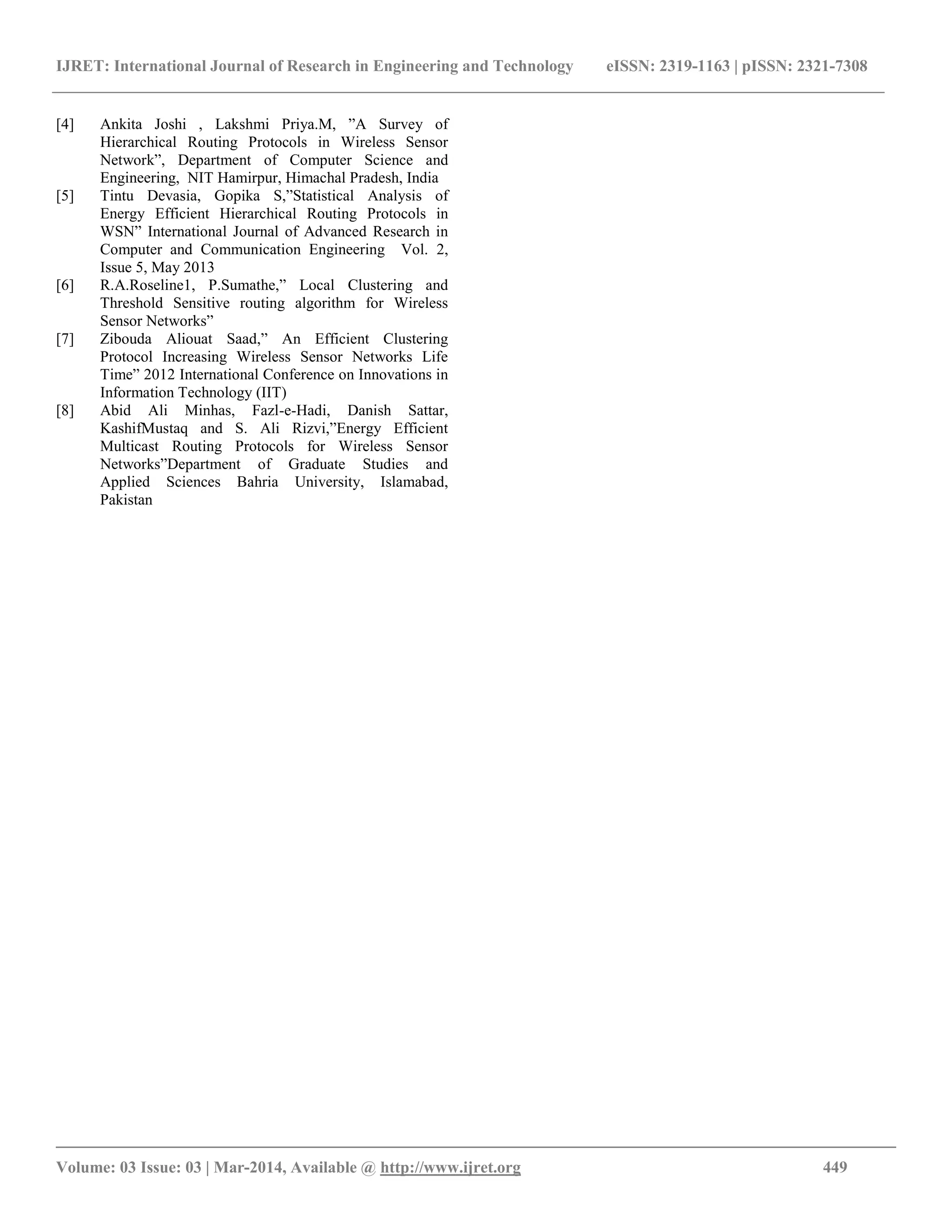 IJRET: International Journal of Research in Engineering and Technology eISSN: 2319-1163 | pISSN: 2321-7308
__________________________________________________________________________________________
Volume: 03 Issue: 03 | Mar-2014, Available @ http://www.ijret.org 449
[4] Ankita Joshi , Lakshmi Priya.M, ”A Survey of
Hierarchical Routing Protocols in Wireless Sensor
Network”, Department of Computer Science and
Engineering, NIT Hamirpur, Himachal Pradesh, India
[5] Tintu Devasia, Gopika S,”Statistical Analysis of
Energy Efficient Hierarchical Routing Protocols in
WSN” International Journal of Advanced Research in
Computer and Communication Engineering Vol. 2,
Issue 5, May 2013
[6] R.A.Roseline1, P.Sumathe,” Local Clustering and
Threshold Sensitive routing algorithm for Wireless
Sensor Networks”
[7] Zibouda Aliouat Saad,” An Efficient Clustering
Protocol Increasing Wireless Sensor Networks Life
Time” 2012 International Conference on Innovations in
Information Technology (IIT)
[8] Abid Ali Minhas, Fazl-e-Hadi, Danish Sattar,
KashifMustaq and S. Ali Rizvi,”Energy Efficient
Multicast Routing Protocols for Wireless Sensor
Networks”Department of Graduate Studies and
Applied Sciences Bahria University, Islamabad,
Pakistan
 