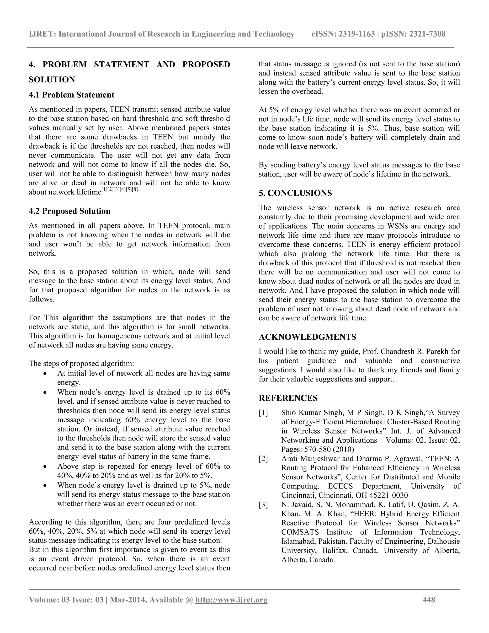 IJRET: International Journal of Research in Engineering and Technology eISSN: 2319-1163 | pISSN: 2321-7308
__________________________________________________________________________________________
Volume: 03 Issue: 03 | Mar-2014, Available @ http://www.ijret.org 448
4. PROBLEM STATEMENT AND PROPOSED
SOLUTION
4.1 Problem Statement
As mentioned in papers, TEEN transmit sensed attribute value
to the base station based on hard threshold and soft threshold
values manually set by user. Above mentioned papers states
that there are some drawbacks in TEEN but mainly the
drawback is if the thresholds are not reached, then nodes will
never communicate. The user will not get any data from
network and will not come to know if all the nodes die. So,
user will not be able to distinguish between how many nodes
are alive or dead in network and will not be able to know
about network lifetime[1][2][3][4][5][8].
4.2 Proposed Solution
As mentioned in all papers above, In TEEN protocol, main
problem is not knowing when the nodes in network will die
and user won’t be able to get network information from
network.
So, this is a proposed solution in which, node will send
message to the base station about its energy level status. And
for that proposed algorithm for nodes in the network is as
follows.
For This algorithm the assumptions are that nodes in the
network are static, and this algorithm is for small networks.
This algorithm is for homogeneous network and at initial level
of network all nodes are having same energy.
The steps of proposed algorithm:
 At initial level of network all nodes are having same
energy.
 When node’s energy level is drained up to its 60%
level, and if sensed attribute value is never reached to
thresholds then node will send its energy level status
message indicating 60% energy level to the base
station. Or instead, if sensed attribute value reached
to the thresholds then node will store the sensed value
and send it to the base station along with the current
energy level status of battery in the same frame.
 Above step is repeated for energy level of 60% to
40%, 40% to 20% and as well as for 20% to 5%.
 When node’s energy level is drained up to 5%, node
will send its energy status message to the base station
whether there was an event occurred or not.
According to this algorithm, there are four predefined levels
60%, 40%, 20%, 5% at which node will send its energy level
status message indicating its energy level to the base station.
But in this algorithm first importance is given to event as this
is an event driven protocol. So, when there is an event
occurred near before nodes predefined energy level status then
that status message is ignored (is not sent to the base station)
and instead sensed attribute value is sent to the base station
along with the battery’s current energy level status. So, it will
lessen the overhead.
At 5% of energy level whether there was an event occurred or
not in node’s life time, node will send its energy level status to
the base station indicating it is 5%. Thus, base station will
come to know soon node’s battery will completely drain and
node will leave network.
By sending battery’s energy level status messages to the base
station, user will be aware of node’s lifetime in the network.
5. CONCLUSIONS
The wireless sensor network is an active research area
constantly due to their promising development and wide area
of applications. The main concerns in WSNs are energy and
network life time and there are many protocols introduce to
overcome these concerns. TEEN is energy efficient protocol
which also prolong the network life time. But there is
drawback of this protocol that if threshold is not reached then
there will be no communication and user will not come to
know about dead nodes of network or all the nodes are dead in
network. And I have proposed the solution in which node will
send their energy status to the base station to overcome the
problem of user not knowing about dead node of network and
can be aware of network life time.
ACKNOWLEDGMENTS
I would like to thank my guide, Prof. Chandresh R. Parekh for
his patient guidance and valuable and constructive
suggestions. I would also like to thank my friends and family
for their valuable suggestions and support.
REFERENCES
[1] Shio Kumar Singh, M P Singh, D K Singh,“A Survey
of Energy-Efficient Hierarchical Cluster-Based Routing
in Wireless Sensor Networks” Int. J. of Advanced
Networking and Applications Volume: 02, Issue: 02,
Pages: 570-580 (2010)
[2] Arati Manjeshwar and Dharma P. Agrawal, “TEEN: A
Routing Protocol for Enhanced Efﬁciency in Wireless
Sensor Networks”, Center for Distributed and Mobile
Computing, ECECS Department, University of
Cincinnati, Cincinnati, OH 45221-0030
[3] N. Javaid, S. N. Mohammad, K. Latif, U. Qasim, Z. A.
Khan, M. A. Khan, “HEER: Hybrid Energy Efﬁcient
Reactive Protocol for Wireless Sensor Networks”
COMSATS Institute of Information Technology,
Islamabad, Pakistan. Faculty of Engineering, Dalhousie
University, Halifax, Canada. University of Alberta,
Alberta, Canada.
 