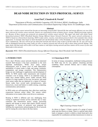 IJRET: International Journal of Research in Engineering and Technology eISSN: 2319-1163 | pISSN: 2321-7308
__________________________________________________________________________________________
Volume: 03 Issue: 03 | Mar-2014, Available @ http://www.ijret.org 445
DEAD NODE DETECTION IN TEEN PROTOCOL: SURVEY
Avani Patel1
, Chandresh R. Parekh2
1
Department of Wireless and Mobile Computing, GTU PG-School, BISAG, Gandhinagar, India
2
Department of Electronics and Communication, Government Engineering College-Sector 28, Gandhinagar, India
Abstract
Now a day’s wireless sensor network has become an interesting research field. Network life time and energy efficiency are one of the
main concerns for wireless sensor networks. Sensors are constrained in terms of battery power, storage, limited processing capacity
etc. Because of these reasons new protocols are proposed for wireless sensor network. This paper only deals with cluster based
hierarchical protocol TEEN (Threshold Sensitive Energy Efficient Sensor Network Protocol). The sensor network architecture in
TEEN is based on a hierarchical clustering. TEEN is data-centric, reactive, event-driven protocol which is best suited for time critical
application. It transmits data based on hard threshold and soft threshold values. If the thresholds are not reached, then nodes will
never communicate. The user will not get any data from network and will not come to know if all the nodes die. So, user will not be
able to distinguish between how many nodes are alive or dead in network and will not be able to know about network lifetime. This
paper deals with that node will be able to tell base station or sink before leaving network and base station will be aware of alive and
dead nodes in the network.
Keywords: WSN; TEEN (Threshold Sensitive Energy Efficient Clustering); Hard Threshold; Soft Threshold;
----------------------------------------------------------------------***--------------------------------------------------------------------
1. INTRODUCTION
Now a day’s Wireless sensor networks became an interested
research field because it has been considered as the most
important technologies. WSNs have many unique
characteristics such as denser level of node deployment,
unreliability of sensor nodes is high, and energy constrains,
computation, and storage constraints. This characteristics
brings out new challenges in applications and development of
WSNs. In WSN mainly radio transmission and reception
consumes a lot of energy, which is an important issues as
nodes have limited battery power within network WSN
consists of a large number of low-cost, low-power, and small
sized sensor nodes that are deployed in a region of interest.
Sensor nodes have several parts microprocessors, radio
transceivers, circuit and battery to enable sensing, computing,
communication, and actuation.
In WSN nodes are self-organizing, they often have multi-hop
connections between sensor nodes. The sensors collect
information in two modes either event driven or continuous.
Routing in WSN is different and very challenging from
routing in traditional wireless ad hoc networks due to many
constrains like transmission power, energy, processing
capacity and storage as sensor node require careful resource
management. A variety of protocols were proposed for
fulfilling this requirements and prolonging the life of network
and for routing the correct data to the base station.
1.1 Clustering in WSN
In terms of energy consumption, traditional routing protocols
for WSN may not be very optimal. Clustering provides
scalability; better network lifetime and it reduce energy
consumption.
Fig 1 Clustering of Sensor Nodes [2]
As shown in figure 1 Cluster consists of a group of sensor
nodes and also known as clump. There is a special node which
leads or manages a cluster is called as cluster head and it also
responsible for coordination and data transmission in cluster as
 