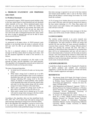IJRET: International Journal of Research in Engineering and Technology eISSN: 2319-1163 | pISSN: 2321-7308
__________________________________________________________________________________________
Volume: 03 Issue: 03 | Mar-2014, Available @ http://www.ijret.org 448
4. PROBLEM STATEMENT AND PROPOSED
SOLUTION
4.1 Problem Statement
As mentioned in papers, TEEN transmit sensed attribute value
to the base station based on hard threshold and soft threshold
values manually set by user. Above mentioned papers states
that there are some drawbacks in TEEN but mainly the
drawback is if the thresholds are not reached, then nodes will
never communicate. The user will not get any data from
network and will not come to know if all the nodes die. So,
user will not be able to distinguish between how many nodes
are alive or dead in network and will not be able to know
about network lifetime[1][2][3][4][5][8].
4.2 Proposed Solution
As mentioned in all papers above, In TEEN protocol, main
problem is not knowing when the nodes in network will die
and user won’t be able to get network information from
network.
So, this is a proposed solution in which, node will send
message to the base station about its energy level status. And
for that proposed algorithm for nodes in the network is as
follows.
For This algorithm the assumptions are that nodes in the
network are static, and this algorithm is for small networks.
This algorithm is for homogeneous network and at initial level
of network all nodes are having same energy.
The steps of proposed algorithm:
 At initial level of network all nodes are having same
energy.
 When node’s energy level is drained up to its 60%
level, and if sensed attribute value is never reached to
thresholds then node will send its energy level status
message indicating 60% energy level to the base
station. Or instead, if sensed attribute value reached
to the thresholds then node will store the sensed value
and send it to the base station along with the current
energy level status of battery in the same frame.
 Above step is repeated for energy level of 60% to
40%, 40% to 20% and as well as for 20% to 5%.
 When node’s energy level is drained up to 5%, node
will send its energy status message to the base station
whether there was an event occurred or not.
According to this algorithm, there are four predefined levels
60%, 40%, 20%, 5% at which node will send its energy level
status message indicating its energy level to the base station.
But in this algorithm first importance is given to event as this
is an event driven protocol. So, when there is an event
occurred near before nodes predefined energy level status then
that status message is ignored (is not sent to the base station)
and instead sensed attribute value is sent to the base station
along with the battery’s current energy level status. So, it will
lessen the overhead.
At 5% of energy level whether there was an event occurred or
not in node’s life time, node will send its energy level status to
the base station indicating it is 5%. Thus, base station will
come to know soon node’s battery will completely drain and
node will leave network.
By sending battery’s energy level status messages to the base
station, user will be aware of node’s lifetime in the network.
5. CONCLUSIONS
The wireless sensor network is an active research area
constantly due to their promising development and wide area
of applications. The main concerns in WSNs are energy and
network life time and there are many protocols introduce to
overcome these concerns. TEEN is energy efficient protocol
which also prolong the network life time. But there is
drawback of this protocol that if threshold is not reached then
there will be no communication and user will not come to
know about dead nodes of network or all the nodes are dead in
network. And I have proposed the solution in which node will
send their energy status to the base station to overcome the
problem of user not knowing about dead node of network and
can be aware of network life time.
ACKNOWLEDGMENTS
I would like to thank my guide, Prof. Chandresh R. Parekh for
his patient guidance and valuable and constructive
suggestions. I would also like to thank my friends and family
for their valuable suggestions and support.
REFERENCES
[1] Shio Kumar Singh, M P Singh, D K Singh,“A Survey
of Energy-Efficient Hierarchical Cluster-Based Routing
in Wireless Sensor Networks” Int. J. of Advanced
Networking and Applications Volume: 02, Issue: 02,
Pages: 570-580 (2010)
[2] Arati Manjeshwar and Dharma P. Agrawal, “TEEN: A
Routing Protocol for Enhanced Efﬁciency in Wireless
Sensor Networks”, Center for Distributed and Mobile
Computing, ECECS Department, University of
Cincinnati, Cincinnati, OH 45221-0030
[3] N. Javaid, S. N. Mohammad, K. Latif, U. Qasim, Z. A.
Khan, M. A. Khan, “HEER: Hybrid Energy Efﬁcient
Reactive Protocol for Wireless Sensor Networks”
COMSATS Institute of Information Technology,
Islamabad, Pakistan. Faculty of Engineering, Dalhousie
University, Halifax, Canada. University of Alberta,
Alberta, Canada.
 