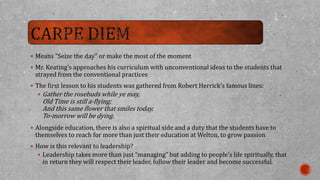  Means “Seize the day” or make the most of the moment 
 Mr. Keating’s approaches his curriculum with unconventional ideas to the students that 
strayed from the conventional practices 
 The first lesson to his students was gathered from Robert Herrick’s famous lines: 
 Gather the rosebuds while ye may, 
Old Time is still a-flying; 
And this same flower that smiles today, 
To-morrow will be dying. 
 Alongside education, there is also a spiritual side and a duty that the students have to 
themselves to reach for more than just their education at Welton, to grow passion 
 How is this relevant to leadership? 
 Leadership takes more than just “managing” but adding to people’s life spiritually, that 
in return they will respect their leader, follow their leader and become successful. 
 