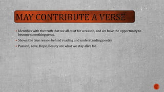  Identifies with the truth that we all exist for a reason, and we have the opportunity to 
become something great. 
 Shows the true reason behind reading and understanding poetry 
 Passion, Love, Hope, Beauty are what we stay alive for. 
 