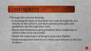 Through this exercise Keating: 
 Is teaching the boys to find their own way through life, not 
strictly by the school’s and their parents principles and 
guidelines, but through their own. 
Shows that Sometimes giving freedom from conformity is 
what it takes to be successful. 
Shows the importance of living to your own rhythm 
Demonstrates how hard it is to retain your believes in the face 
of others 
 