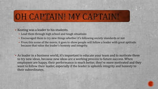  Keating was a leader to his students. 
 Lead them through high school and tough situations 
 Encouraged them to try new things whether it’s following society standards or not 
 From this scene of the movie, it goes to show people will follow a leader with great aptitude 
because that value the leader’s honesty and integrity. 
 As leader in a business world, it’s important to educate your team and to motivate them 
to try new ideas, because new ideas are a working process to future success. When 
employees are happy, their performance is much better, they’re more motivated and they 
want to follow their leader, especially if the leader is upholds integrity and honesty to 
their subordinates. 
