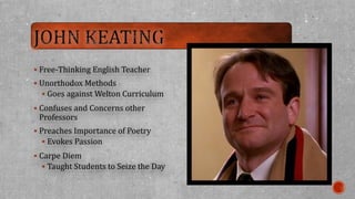  Free-Thinking English Teacher 
 Unorthodox Methods 
 Goes against Welton Curriculum 
 Confuses and Concerns other 
Professors 
 Preaches Importance of Poetry 
 Evokes Passion 
 Carpe Diem 
 Taught Students to Seize the Day 
 