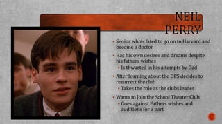  Senior who’s fated to go on to Harvard and 
become a doctor 
 Has his own desires and dreams despite 
his fathers wishes 
 Is thwarted in his attempts by Dad 
 After learning about the DPS decides to 
resurrect the club 
 Takes the role as the clubs leader 
 Wants to Join the School Theater Club 
 Goes against Fathers wishes and 
auditions for a part 
 