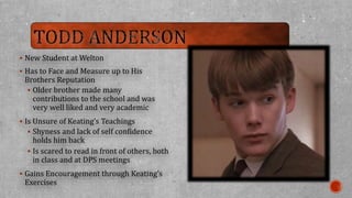 New Student at Welton 
 Has to Face and Measure up to His 
Brothers Reputation 
 Older brother made many 
contributions to the school and was 
very well liked and very academic 
 Is Unsure of Keating’s Teachings 
 Shyness and lack of self confidence 
holds him back 
 Is scared to read in front of others, both 
in class and at DPS meetings 
 Gains Encouragement through Keating’s 
Exercises 
 