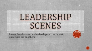 Scenes that demonstrate leadership and the impact 
leadership has on others 
 