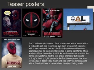 Teaser posters
The consistency in colours of the posters are all the same which
is red and black this resembles our main protagonist costume
which has same colours and the fonts have contrast between
background as its black and text is red in same bold fonts. There
are few different ones but it still links to character such as the film
name on sweater its fits the font of our character but links to
holiday’s. the top right poster is the first teaser poster that was
revealed as it doesn’t say much and has encrypted message to
all the fans that there is movie about deadpool being made
 