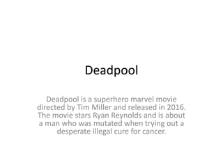 Deadpool
Deadpool is a superhero marvel movie
directed by Tim Miller and released in 2016.
The movie stars Ryan Reynolds and is about
a man who was mutated when trying out a
desperate illegal cure for cancer.
 