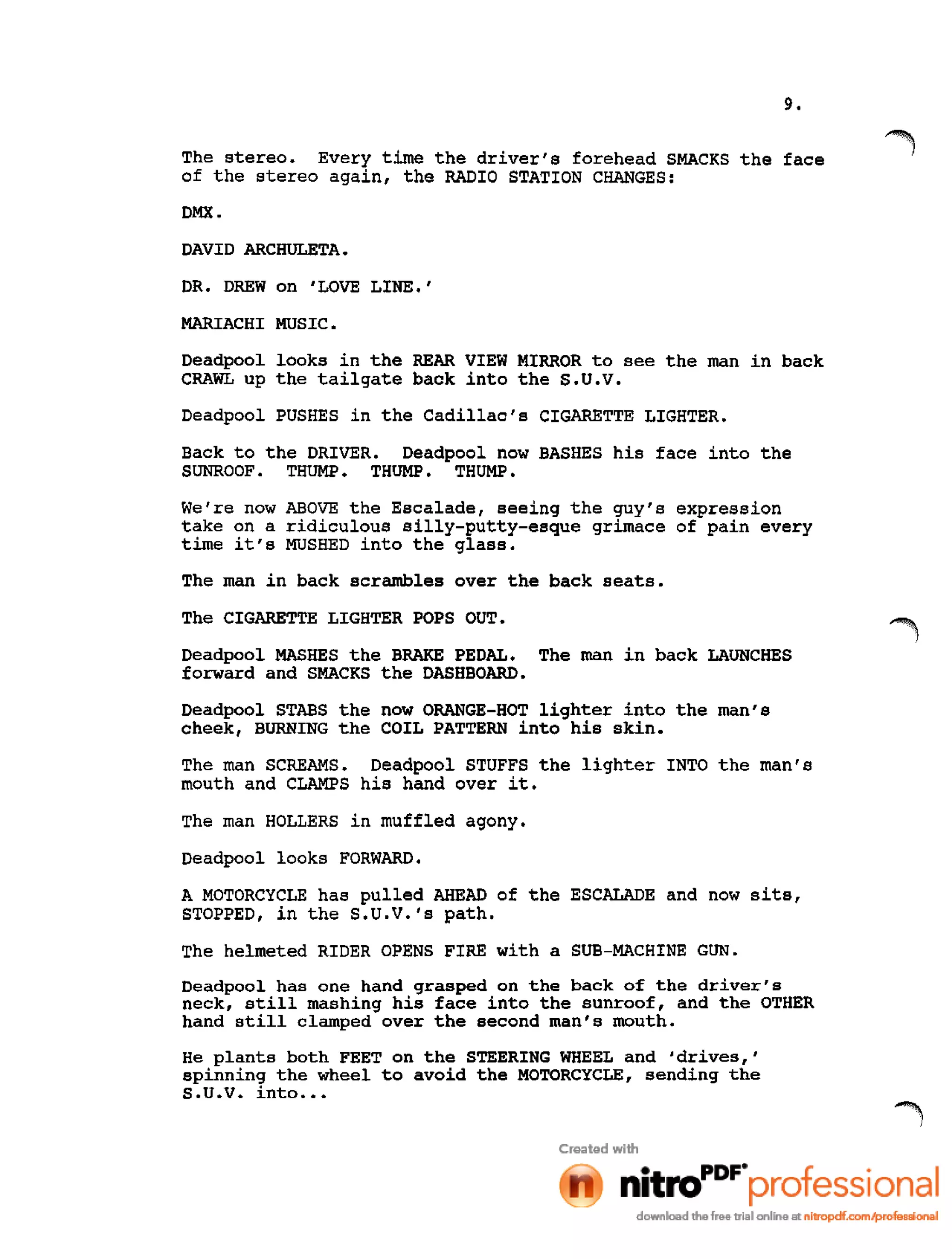 9.
The stereo. Every time the driver's forehead SMACKS the face
of the stereo again, the RADIO STATION CHANGES:
DMX.
DAVID ARCHULETA.
DR. DREW on 'LOVE LINE.'
MARIACHI MUSIC.
Deadpool looks in the REAR VIEW MIRROR to see the man in back
CRAWL up the tailgate back into the S.U.V.
Deadpool PUSHES in the Cadillac's CIGARETTE LIGHTER.
Back to the DRIVER. Deadpool now BASHES his face into the
SUNROOF. THUMP. THUMP. THUMP.
We're now ABOVE the Escalade, seeing the guy's expression
take on a ridiculous silly-putty-esque grimace of pain every
time it's MUSHED into the glass.
The man in back scrambles over the back seats.
The CIGARETTE LIGHTER POPS OUT.
Deadpool MASHES the BRAKE PEDAL. The man in back LAUNCHES
forward and SMACKS the DASHBOARD.
Deadpool STABS the now ORANGE-HOT lighter into the man's
cheek, BURNING the COIL PATTERN into his skin.
The man SCREAMS. Deadpool STUFFS the lighter INTO the man's
mouth and CLAMPS his hand over it.
The man HOLLERS in muffled agony.
Deadpool looks FORWARD.
A MOTORCYCLE has pulled AHEAD of the ESCALADE and now sits,
STOPPED, in the S.U.V.'s path.
The helmeted RIDER OPENS FIRE with a SUB-MACHINE GUN.
Oeadpool has one hand grasped on the back of the driver's
neck, still mashing his face into the sunroof, and the OTHER
hand still clamped over the second man's mouth.
He plants both FEET on the STEERING WHEEL and 'drives,'
spinning the wheel to avoid the MOTORCYCLE, sending the
S •U •V. into •••
 