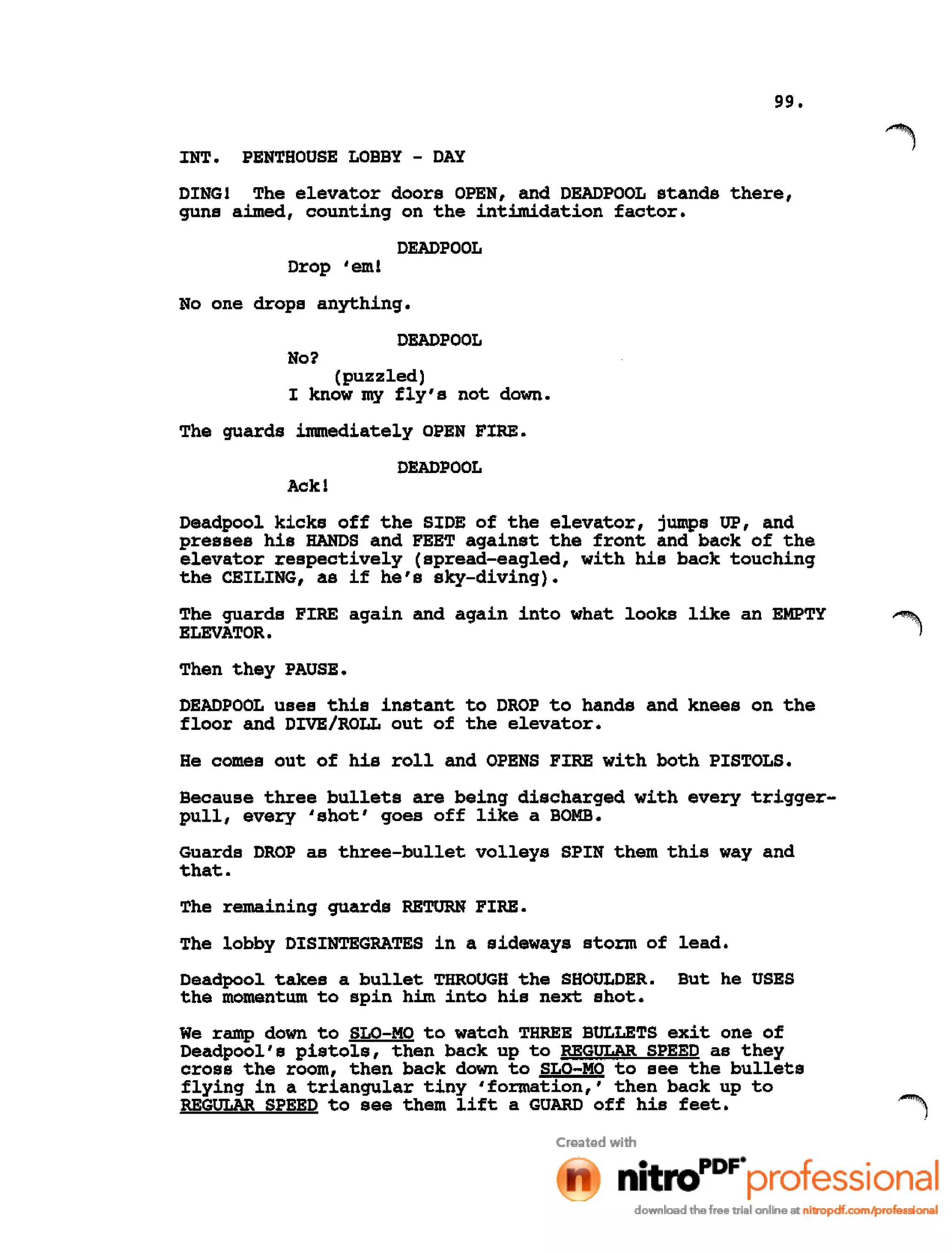 99.
INT. PENTHOUSE LOBBY - DAY
DING! The elevator doors OPEN, and DEADPOOL stands there,
guns aimed, counting on the intimidation factor.
DEADPOOL
Drop 'em!
No one drops anything.
DEADPOOL
No?
(puzzled)
I know my fly's not down.
The guards immediately OPEN FIRE.
DEADPOOL
Ackl
Deadpool kicks off the SIDE of the elevator, jumps UP, and
presses his HANDS and FEET against the front and back of the
elevator respectively (spread-eagled, with his back touching
the CEILING, as if he's sky-diving).
The guards FIRE again and again into what looks like an EMPTY ~
ELEVATOR.')
Then they PAUSE.
DEADPOOL uses this instant to DROP to hands and knees on the
floor and DIVE/ROLL out of the elevator.
He comes out of his roll and OPENS FIRE with both PISTOLS.
Because three bullets are being discharged with every trigger-
pull, every 'shot' goes off like a BOMB.
Guards DROP as three-bullet volleys SPIN them this way and
that.
The remaining guards RETURN FIRE.
The lobby DISINTEGRATES in a sideways storm of lead.
Deadpool takes a bullet THROUGH the SHOULDER. But he USES
the momentum to spin him into his next shot.
We ramp down to SLO-MO to watch THREE BULLETS exit one of
Deadpool's pistols, then back up to REGULAR SPEED as they
cross the room, then back down to SLO-MO to see the bullets
flying in a triangular tiny 'formation,' then back up to
REGULAR SPEED to see them lift a GUARD off his feet.
 