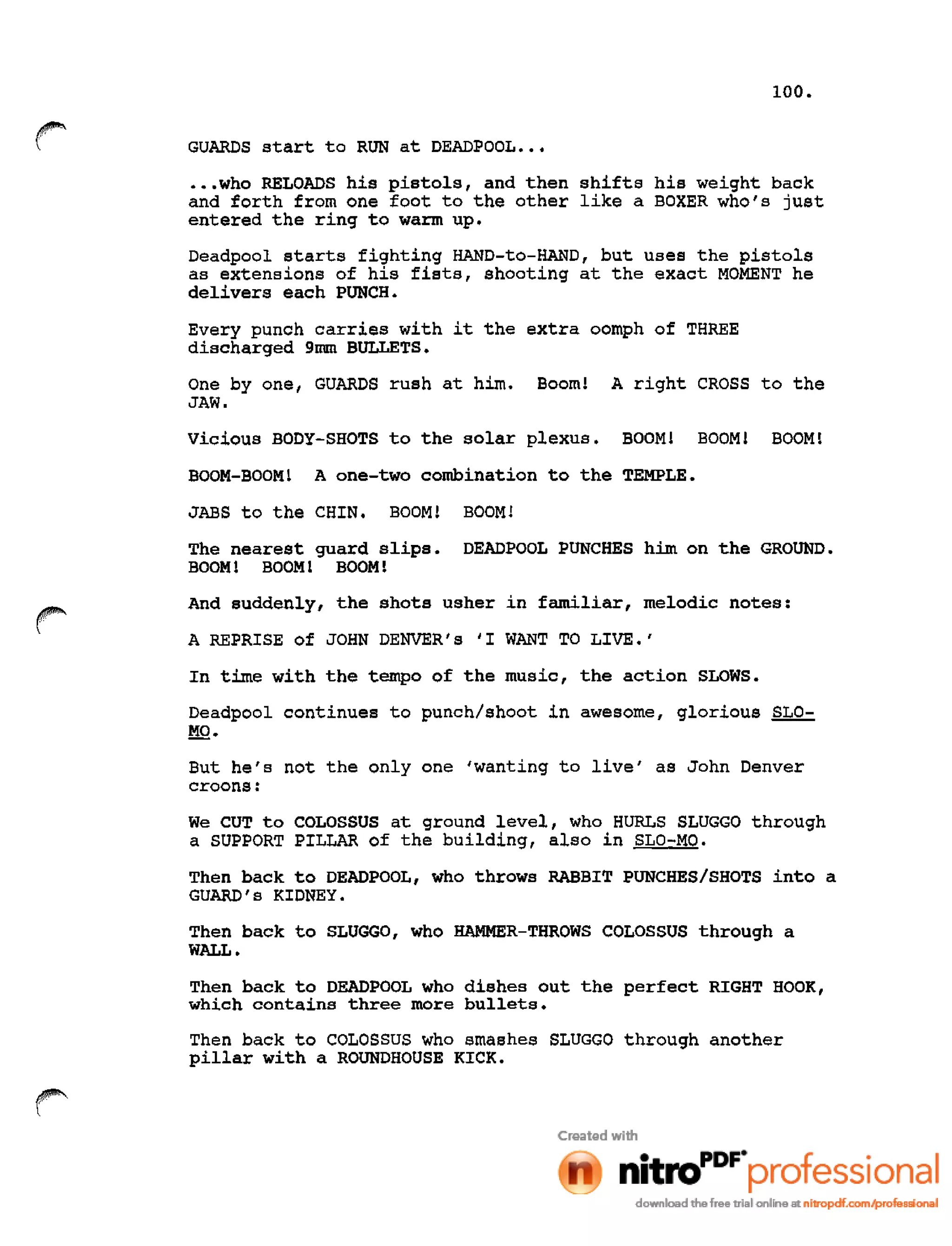 100.
GUARDS start to RUN at DEADPOOL •••
•••who RELOADS his pistols, and then shifts his weight back
and forth from one foot to the other like a BOXER who's just
entered the ring to warm up.
Deadpool starts fighting HAND-to-HAND, but uses the pistols
as extensions of his fists, shooting at the exact MOMENT he
delivers each PUNCH.
Every punch carries with it the extra oomph of THREE
discharged 9mm BULLETS.
One by one, GUARDS rush at him. Booml A right CROSS to the
JAW.
Vicious BODY-SHOTS to the solar plexus. BOOM! BOOMl BOOM!
BOOM-BOOM! A one-two combination to the TEMPLE.
JABS to the CHIN. BOOM! BOOM!
The nearest guard slips. DEADPOOL PUNCHES him on the GROUND.
BOOM! BOOM! BOOM!
And suddenly, the shots usher in familiar, melodic notes:
A REPRISE of JOHN DENVER's 'I WANT TO LIVE.'
In time with the tempo of the music, the action SLOWS.
Deadpool continues to punch/shoot in awesome, glorious SLO-
MO.
But he's not the only one 'wanting to live' as John Denver
croons:
We CUT to COLOSSUS at ground level, who HURLS SLUGGO through
a SUPPORT PILLAR of the building, also in SLO-MO.
Then back to DEADPOOL, who throws RABBIT PUNCHES/SHOTS into a
GUARD's KIDNEY.
Then back to SLUGGO, who HAMMER-THROWS COLOSSUS through a
WALL.
Then back to DEADPOOL who dishes out the perfect RIGHT HOOK,
which contains three more bullets.
Then back to COLOSSUS who smashes SLUGGO through another
pillar with a ROUNDHOUSE KICK.
 