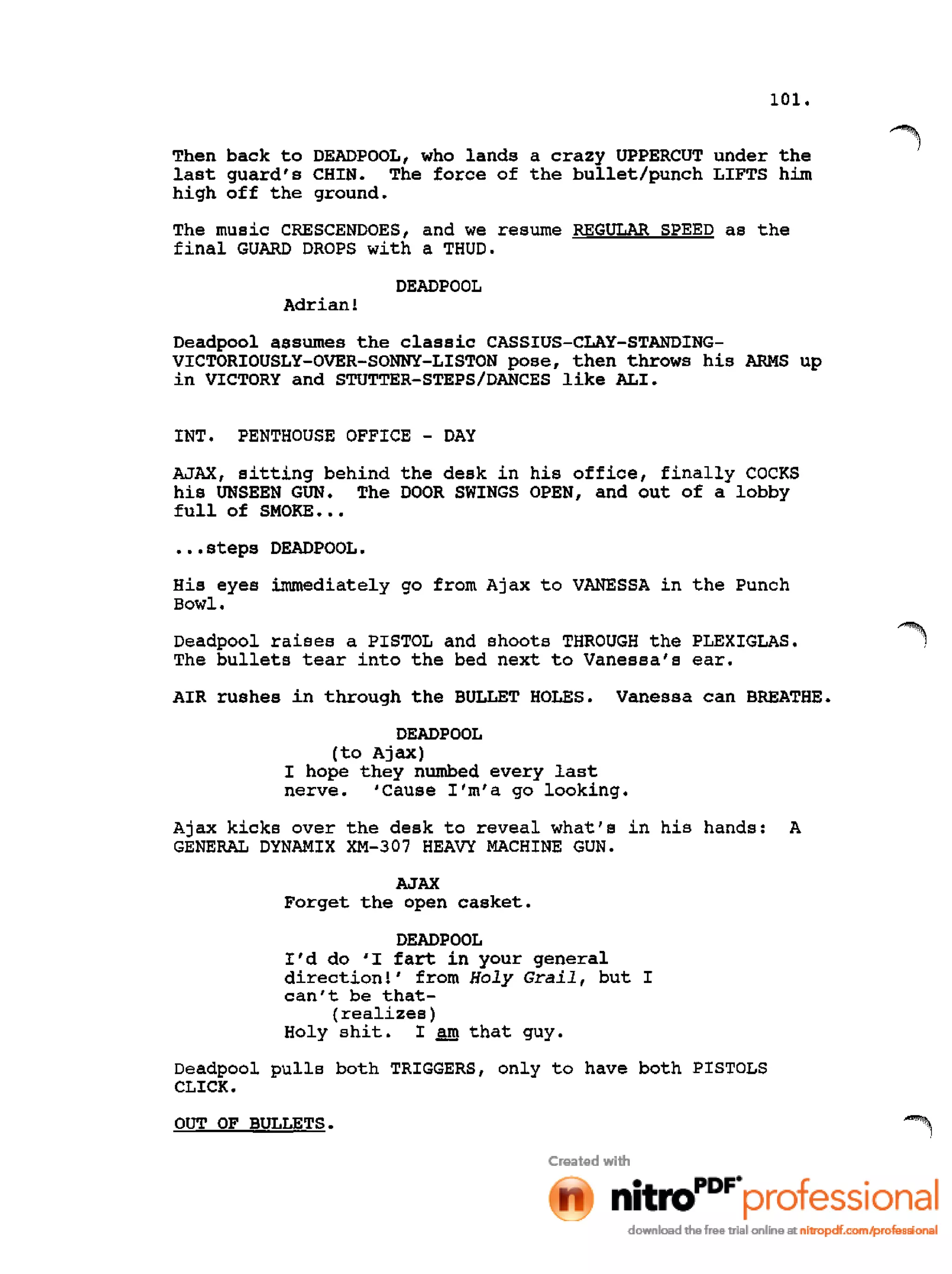 101.
Then back to DEADPOOL, who lands a crazy UPPERCUT under the
last guard's CHIN. The force of the bullet/punch LIFTS him
high off the ground.
The music CRESCENDOES, and we resume REGULAR SPEED as the
final GUARD DROPS with a THUD.
DEADPOOL
Adrian!
Deadpool assumes the classic CASSIUS-CLAY-STANDING-
VICTORIOUSLY-OVER-SONNY-LISTON pose, then throws his ARMS up
in VICTORY and STUTTER-STEPS/DANCES like ALI.
INT. PENTHOUSE OFFICE - DAY
AJAX, sitting behind the desk in his office, finally COCKS
his UNSEEN GUN. The DOOR SWINGS OPEN, and out of a lobby
full of SMOKE •••
•••steps DEADPOOL.
His eyes immediately go from Ajax to VANESSA in the Punch
Bowl.
Deadpool raises a PISTOL and shoots THROUGH the PLEXIGLAS.
The bullets tear into the bed next to Vanessa's ear.
AIR rushes in through the BULLET HOLES. Vanessa can BREATHE.
DEADPOOL
(to Ajax)
I hope they numbed every last
nerve. 'Cause I'm'a go looking.
Ajax kicks over the desk to reveal what's in his hands: A
GENERAL DYNAMIX XM-307 HEAVY MACHINE GUN.
AJAX
Forget the open casket.
DEADPOOL
I'd do 'I fart in your general
direction!' from Holy Grail, but I
can't be that-
(realizes)
Holy shit. I SID that guy.
Deadpool pulls both TRIGGERS, only to have both PISTOLS
CLICK.
OUT OF BULLETS.
 