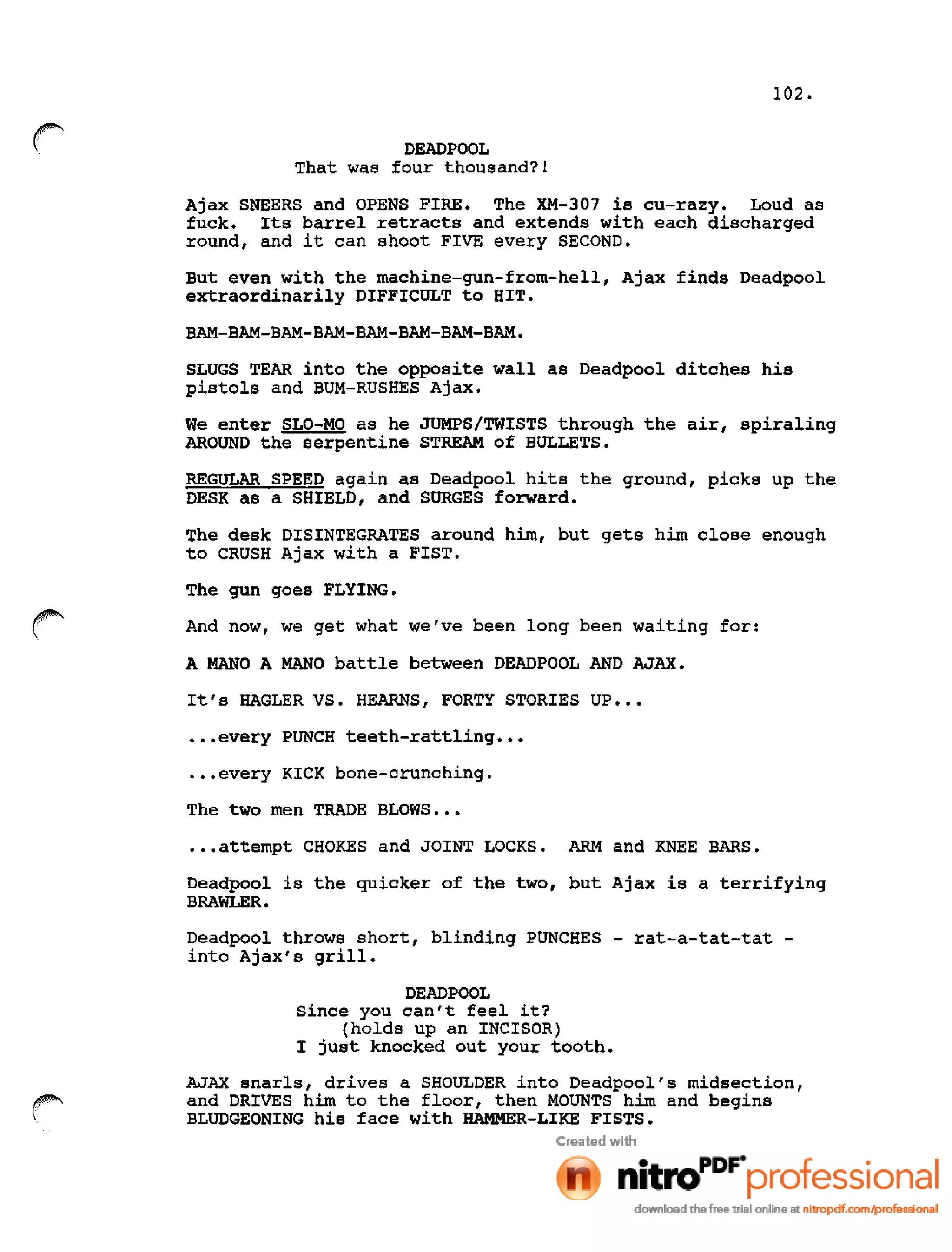 102.
r DEADPOOL
That was four thousand?!
Ajax SNEERS and OPENS FIRE. The XM-307 is cu-razy. Loud as
fuck. Its barrel retracts and extends with each discharged
round, and it can shoot FIVE every SECOND.
But even with the machine-gun-from-hell, Ajax finds Deadpool
extraordinarily DIFFICULT to HIT.
BAM-BAM-BAM-BAM-BAM-BAM-BAM-BAM.
SLUGS TEAR into the opposite wall as Deadpool ditches his
pistols and BUM-RUSHES Ajax.
We enter SLO-MO as he JUMPS/TWISTS through the air, spiraling
AROUND the serpentine STREAM of BULLETS.
REGULAR SPEED again as Deadpool hits the ground, picks up the
DESK as a SHIELD, and SURGES forward.
The desk DISINTEGRATES around him, but gets him close enough
to CRUSH Ajax with a FIST.
The gun goes FLYING.
And now, we get what we've been long been waiting for:
A MANO A MANO battle between DEADPOOL AND AJAX.
It's HAGLER VS. HEARNS, FORTY STORIES UP •••
•••every PUNCH teeth-rattling •••
•••every KICK bone-crunching.
The two men TRADE BLOWS •••
•••attempt CHOKES and JOINT LOCKS. ARM and KNEE BARS.
Deadpool is the quicker of the two, but Ajax is a terrifying
BRAWLER.
Deadpool throws short, blinding PUNCHES - rat-a-tat-tat -
into Ajax's grill.
DEADPOOL
Since you can't feel it?
(holds up an INCISOR)
I just knocked out your tooth.
AJAX snarls, drives a SHOULDER into Deadpool's midsection,
and DRIVES him to the floor, then MOUNTS him and begins
BLUDGEONING his face with HAMMER-LIKE FISTS.
 