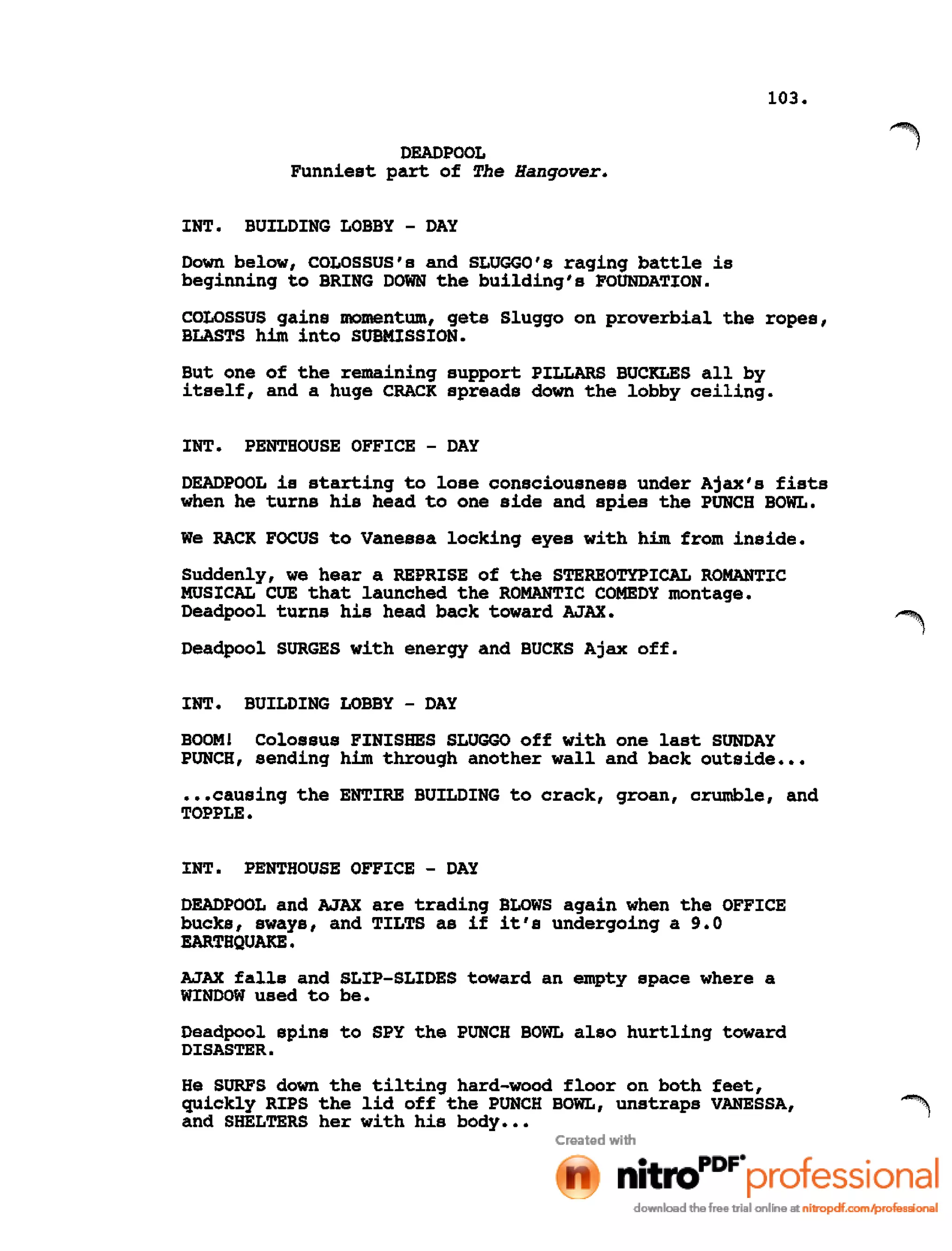 103.
DEADPOOL
Funniest part of The Hangover.
INT. BUILDING LOBBY - DAY
Down below, COLOSSUS's and SLUGGO's raging battle is
beginning to BRING DOWN the building's FOUNDATION.
COLOSSUS gains momentum, gets Sluggo on proverbial the ropes,
BLASTS him into SUBMISSION.
But one of the remaining support PILLARS BUCKLES all by
itself, and a huge CRACK spreads down the lobby ceiling.
INT. PENTHOUSE OFFICE - DAY
DEADPOOL is starting to lose consciousness under Ajax's fists
when he turns his head to one side and spies the PUNCH BOWL.
We RACK FOCUS to Vanessa locking eyes with him from inside.
Suddenly, we hear a REPRISE of the STEREOTYPICAL ROMANTIC
MUSICAL CUE that launched the ROMANTIC COMEDY montage.
Deadpool turns his head back toward AJAX.
Deadpool SURGES with energy and BUCKS Ajax off.
INT. BUILDING LOBBY - DAY
BOOM! Colossus FINISHES SLUGGO off with one last SUNDAY
PUNCH, sending him through another wall and back outside •••
•••causing the ENTIRE BUILDING to crack, groan, crumble, and
TOPPLE.
INT. PENTHOUSE OFFICE - DAY
DEADPOOL and AJAX are trading BLOWS again when the OFFICE
bucks, sways, and TILTS as if it's undergoing a 9.0
EARTHQUAKE.
AJAX falls and SLIP-SLIDES toward an empty space where a
WINDOW used to be.
Deadpool spins to spy the PUNCH BOWL also hurtling toward
DISASTER.
He SURFS down the tilting hard-wood floor on both feet,
quickly RIPS the lid off the PUNCH BOWL, unstraps VANESSA,
and SHELTERS her with his body •••
 