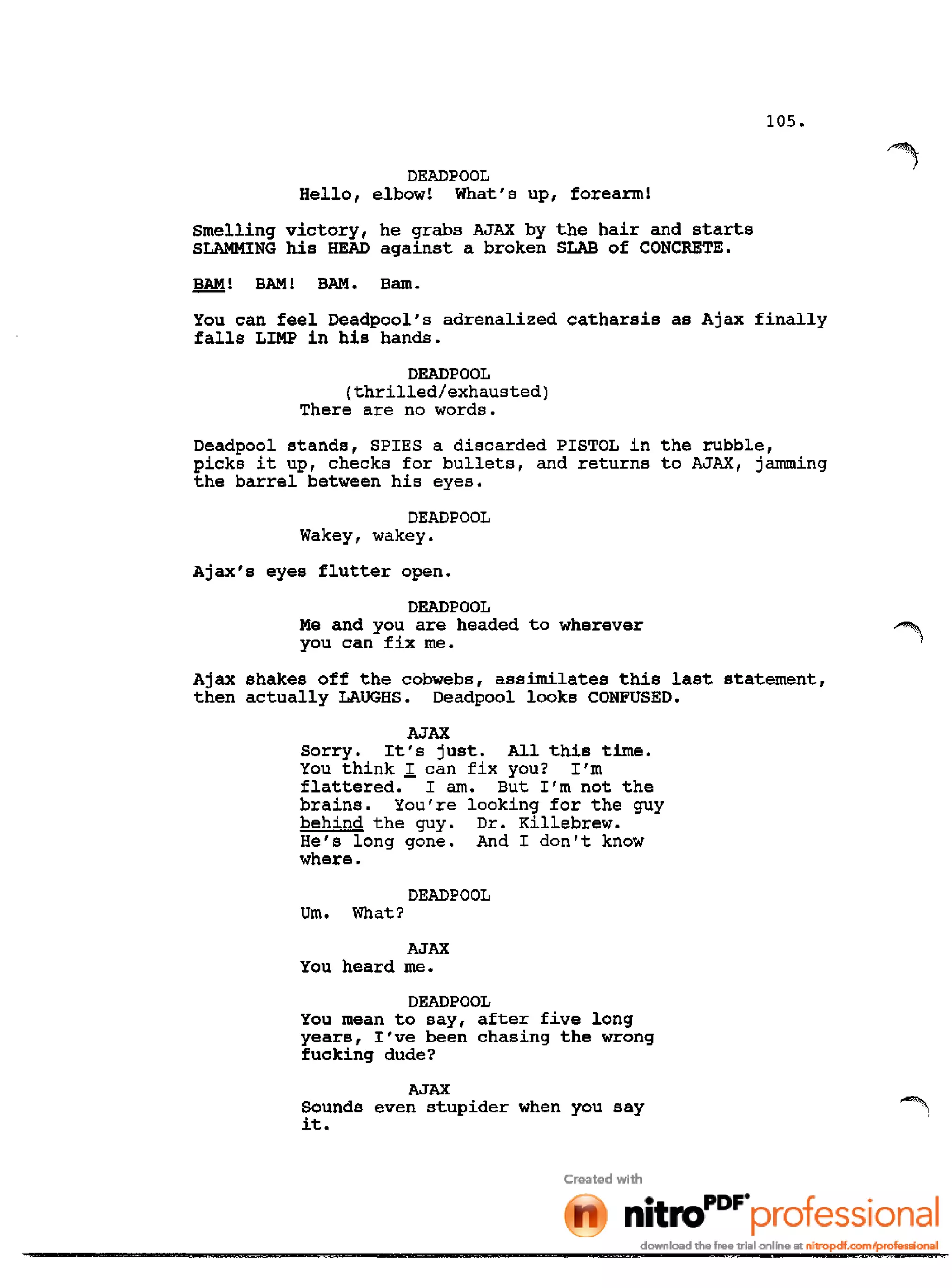 105.
DEADPOOL
Hello, elbow! What's up, forearm!
Smelling victory, he grabs AJAX by the hair and starts
SLAMMING his HEAD against a broken SLAB of CONCRETE.
BAM! BAM! BAM. Bam.
You can feel Deadpool's adrenalized catharsis as Ajax finally
falls LIMP in his hands.
DEADPOOL
(thrilled/exhausted)
There are no words.
Deadpool stands, SPIES a discarded PISTOL in the rubble,
picks it up, checks for bullets, and returns to AJAX, jamming
the barrel between his eyes.
DEADPOOL
Wakey, wakey.
Ajax's eyes flutter open.
DEADPOOL
Me and you are headed to wherever
you can fix me.
Ajax shakes off the cobwebs, assimilates this last statement,
then actually LAUGHS. Deadpool looks CONFUSED.
AJAX
Sorry. It's just. All this time.
You think I can fix you? I'm
flattered. I am. But I'm not the
brains. You're looking for the guy
behind the guy. Dr. Killebrew.
He's long gone. And I don't know
where.
DEADPOOL
Urn. What?
AJAX
You heard me.
DEADPOOL
You mean to say, after five long
years, I've been chasing the wrong
fucking dude?
AJAX
Sounds even stupider when you say
it.
 