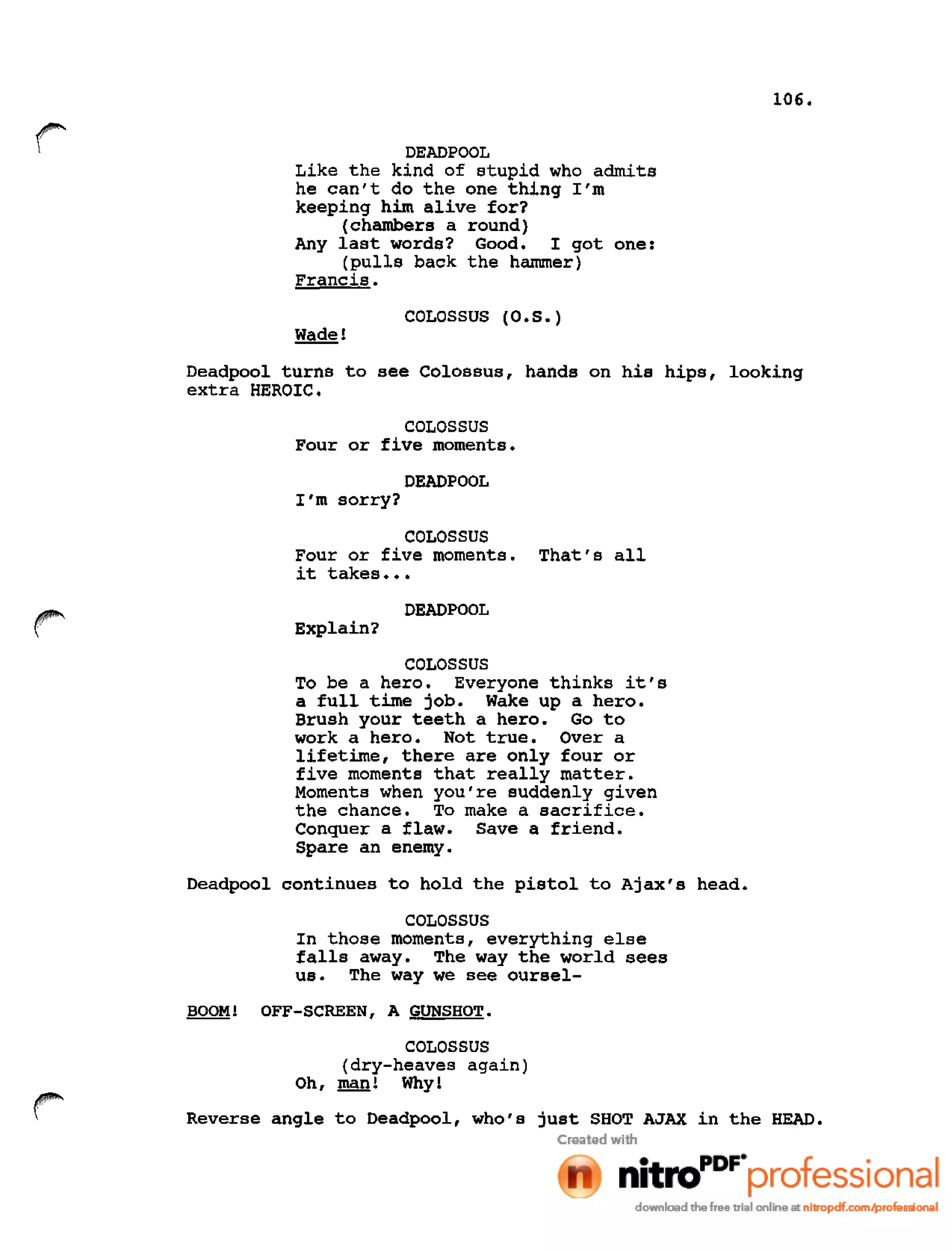 106.
DEADPOOL
Like the kind of stupid who admits
he can't do the one thing I'm
keeping him alive for?
(chambers a round)
Any last words? Good. I got one:
(pulls back the hammer)
Francis.
COLOSSUS (O.S.)
Deadpool turns to see Colossus, hands on his hips, looking
extra HEROIC.
COLOSSUS
Four or five moments.
DEADPOOL
I'm sorry?
COLOSSUS
Four or five moments. That's all
it takes •••
DEADPOOL
Explain?
COLOSSUS
To be a hero. Everyone thinks it's
a full time job. Wake up a hero.
Brush your teeth a hero. Go to
work a hero. Not true. Over a
lifetime, there are only four or
five moments that really matter.
Moments when you're suddenly given
the chance. To make a sacrifice.
Conquer a flaw. Save a friend.
Spare an enemy.
Deadpool continues to hold the pistol to Ajax's head.
COLOSSUS
In those moments, everything else
falls away. The way the world sees
us. The way we see oursel-
BOOM! OFF-SCREEN, A GUNSHOT.
COLOSSUS
(dry-heaves again)
Oh,~! Why!
Reverse angle to Deadpool, who's just SHOT AJAX in the HEAD.
 