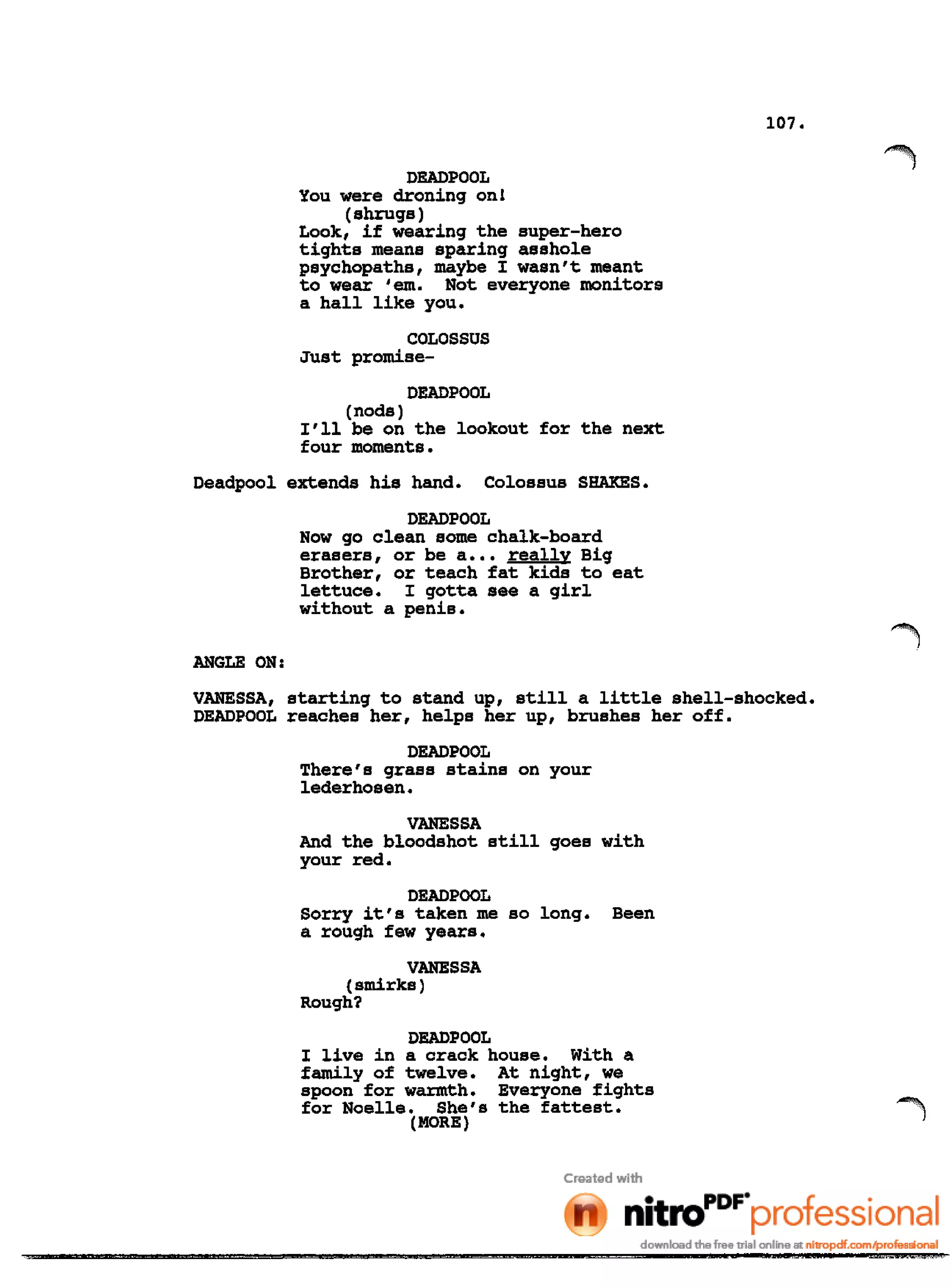 107.
DEADPOOL
You were droning on!
(shrugs)
Look, if wearing the super-hero
tights means sparing asshole
psychopaths, maybe I wasn't meant
to wear 'em. Not everyone monitors
a hall like you.
COLOSSUS
Just promise-
DEADPOOL
(nods)
I'll be on the lookout for the next
four moments.
Deadpool extends his hand. Colossus SHAKES.
DEADPOOL
Now go clean some chalk-board
erasers, or be a ••• really Big
Brother, or teach fat kids to eat
lettuce. I gotta see a girl
without a penis.
ANGLE ON:
VANESSA, starting to stand up, still a little shell-shocked.
DEADPOOL reaches her, helps her up, brushes her off.
DEADPOOL
There's grass stains on your
lederhosen.
VANESSA
And the bloodshot still goes with
your red.
DEADPOOL
Sorry it's taken me so long. Been
a rough few years.
VANESSA
(smirks)
Rough?
DEADPOOL
I live in a crack house. With a
family of twelve. At night, we
spoon for warmth. Everyone fights
for Noelle. She's the fattest.
(MORE)
 