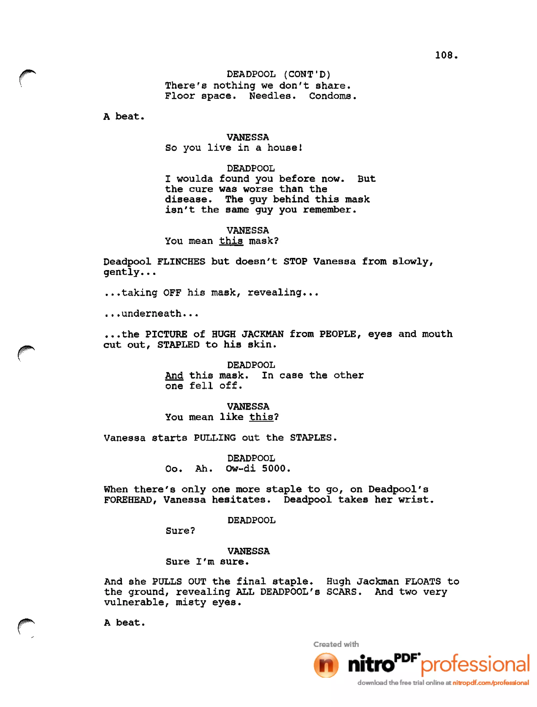 108.
r DEADPOOL (CONT'D)
There's nothing we don't share.
Floor space. Needles. Condoms.
A beat.
VANESSA
So you live in a house!
DEADPOOL
I woulda found you before now. But
the cure was worse than the
disease. The guy behind this mask
isn 't the same guy you remember.
VANESSA
You mean this mask?
Deadpool FLINCHES but doesn't STOP Vanessa from slowly,
gently •••
•••taking OFF his mask, revealing •••
•••underneath •••
•••the PICTURE of HUGH JACKMAN from PEOPLE, eyes and mouth
cut out, STAPLED to his skin.
DEADPOOL
And this mask. In case the other
one fell off.
VANESSA
You mean like this?
Vanessa starts PULLING out the STAPLES.
DEADPOOL
00. Ah. Ow-di 5000.
When there's only one more staple to go, on Deadpool's
FOREHEAD, Vanessa hesitates. Deadpool takes her wrist.
DEADPOOL
Sure?
VANESSA
Sure I'm sure.
And she PULLS OUT the final staple. Hugh Jackman FLOATS to
the ground, revealing ALL DEADPOOL's SCARS. And two very
vulnerable, misty eyes.
A beat.
 