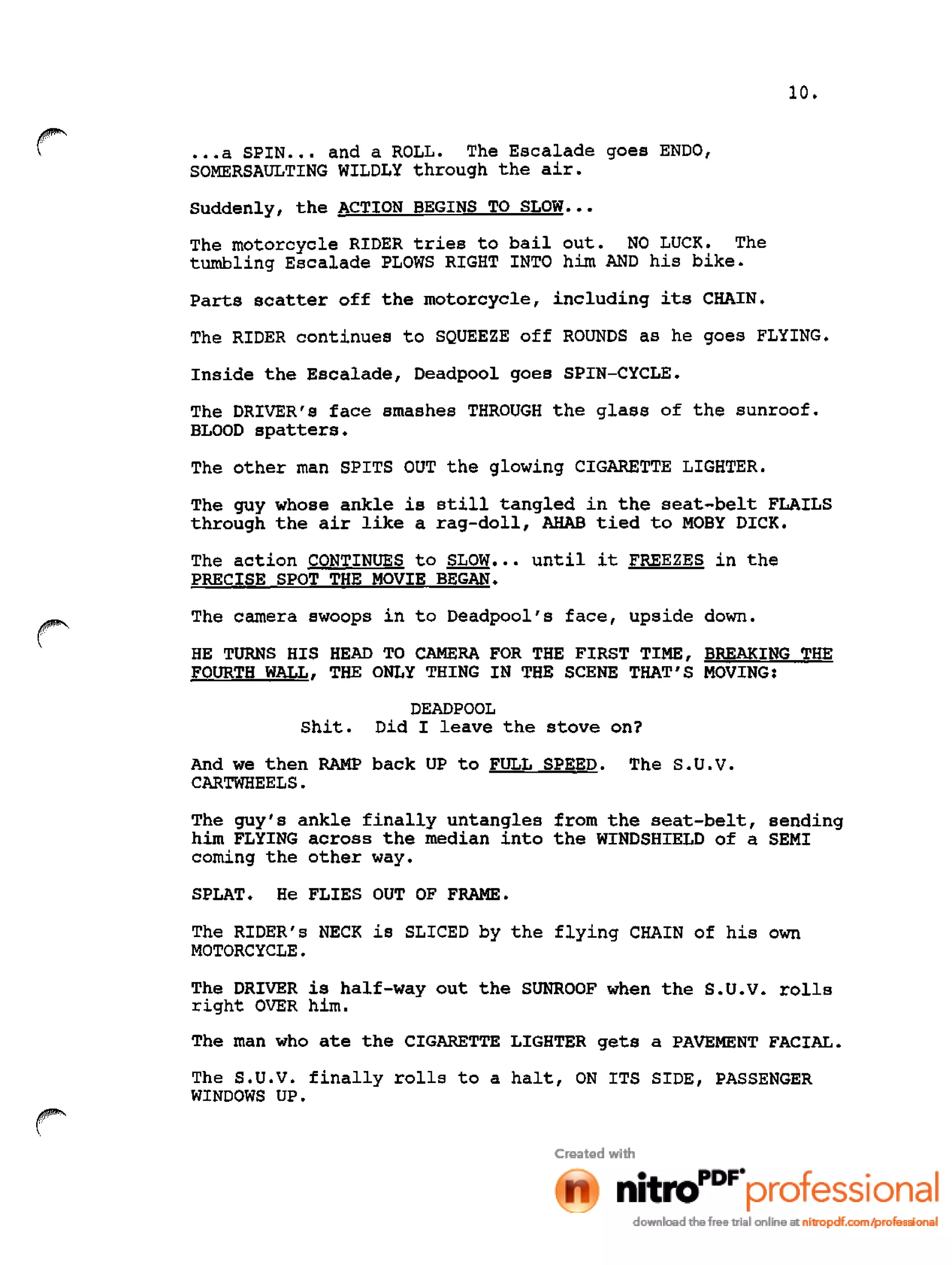 10•
•••a SPIN ••• and a ROLL. The Escalade goes ENDO,
SOMERSAULTING WILDLY through the air.
Suddenly, the ACTION BEGINS TO SLOW •••
The motorcycle RIDER tries to bailout. NO LUCK. The
tumbling Escalade PLOWS RIGHT INTO him AND his bike.
Parts scatter off the motorcycle, including its CHAIN.
The RIDER continues to SQUEEZE off ROUNDS as he goes FLYING.
Inside the Escalade, Deadpool goes SPIN-CYCLE.
The DRIVER's face smashes THROUGH the glass of the sunroof.
BLOOD spatters.
The other man SPITS OUT the glowing CIGARETTE LIGHTER.
The guy whose ankle is still tangled in the seat-belt FLAILS
through the air like a rag-doll, ARAB tied to MOBY DICK.
The action CONTINUES to SLOW ••• until it FREEZES in the
PRECISE SPOT THE MOVIE BEGAN.
~~.
The camera swoops in to Deadpool's face, upside down.
HE TURNS HIS HEAD TO CAMERA FOR THE FIRST TIME, BREAKING THE
FOURTH WALL, THE ONLY THING IN THE SCENE THAT'S MOVING:
DEADPOOL
shit. Did I leave the stove on?
And we then RAMP back UP to FULL SPEED. The S.U.V.
CARTWHEELS.
The guy's ankle finally untangles from the seat-belt, sending
him FLYING across the median into the WINDSHIELD of a SEMI
coming the other way.
SPLAT. He FLIES OUT OF FRAME.
The RIDER's NECK is SLICED by the flying CHAIN of his own
MOTORCYCLE.
The DRIVER is half-way out the SUNROOF when the S.U.V. rolls
right OVER him.
The man who ate the CIGARETTE LIGHTER gets a PAVEMENT FACIAL.
The S.U.V. finally rolls to a halt, ON ITS SIDE, PASSENGER
WINDOWS UP.
~~.
 