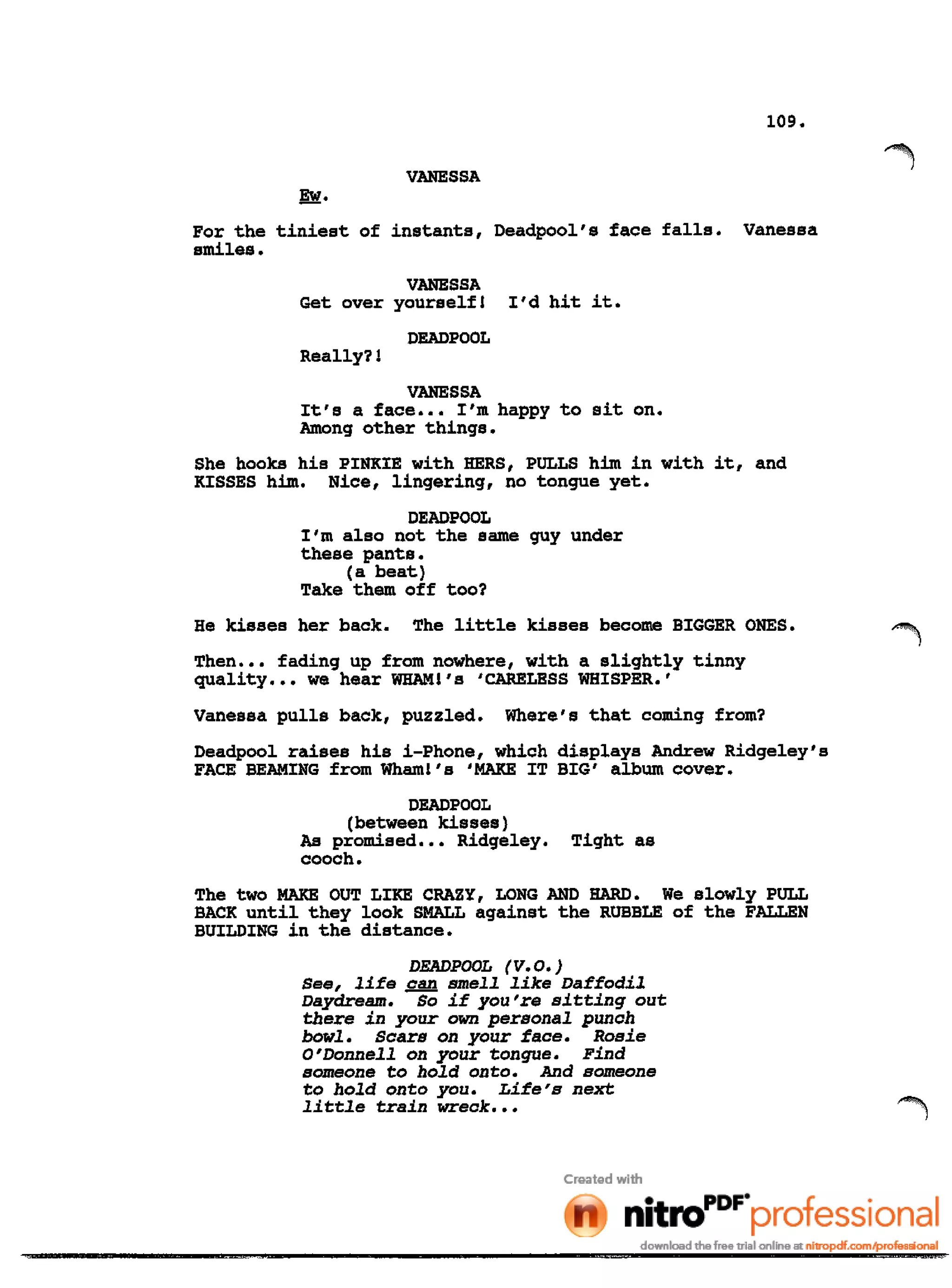109.
VANESSA
Ew.
For the tiniest of instants, Deadpool's face falls. Vanessa
smiles.
VANESSA
Get over yourself! I'd hit it.
DEADPOOL
Really?!
VANESSA
It's a face ••• I'm happy to sit on.
Among other things.
She hooks his PINKIE with HERS, PULLS him in with it, and
KISSES him. Nice, lingering, no tongue yet.
DEADPOOL
I'm also not the same guy under
these pants.
(a beat)
Take them off too?
He kisses her back. The little kisses become BIGGER ONES.
Then ••• fading up from nowhere, with a slightly tinny
quality ••• we hear WHAM!'s 'CARELESS WHISPER.'
Vanessa pulls back, puzzled. Where's that coming from?
Deadpool raises his i-Phone, which displays Andrew Ridgeley's
FACE BEAMING from Wham!'s 'MAKE IT BIG' album cover.
DEADPOOL
(between kisses)
As promised ••• Ridgeley. Tight as
cooch.
The two MAKE OUT LIKE CRAZY, LONG AND HARD. We slowly PULL
BACK until they look SMALL against the RUBBLE of the FALLEN
BUILDING in the distance.
DEADPOOL (V.O.)
See, life ~ smell like Daffodil
Daydream. So if you're sitting out
there in your own personal punch
bowl. Scars on your face. Rosie
O'Donnell on your tongue. Find
someone to hold onto. And someone
to hold onto you. Life's next
little train wreck •••
 