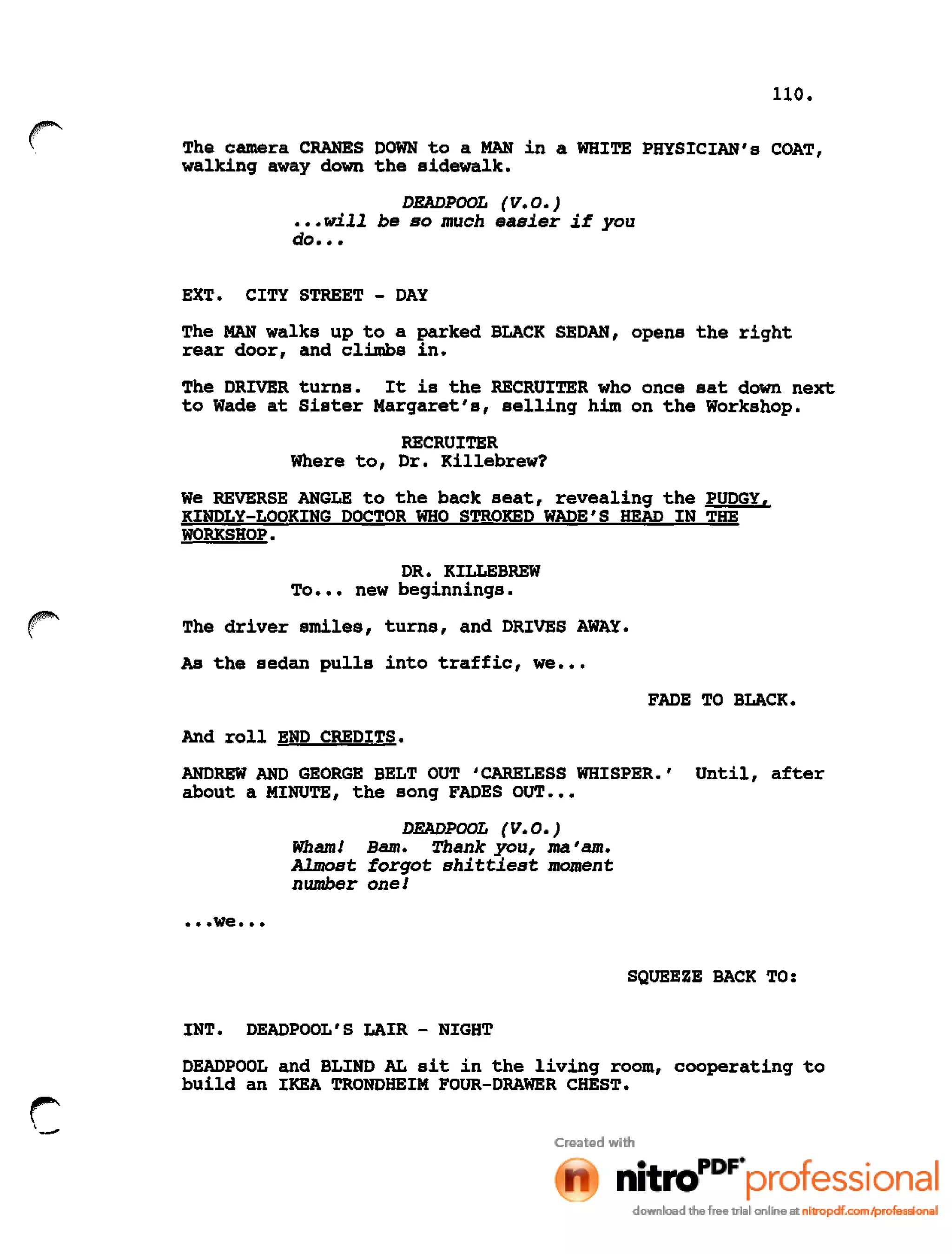 110.
r The camera CRANES DOWN to a MAN in a WHITE PHYSICIAN's COAT,
walking away down the sidewalk.
DEADPOOL (V. 0.)
•••will be so much easier if you
do •••
EXT. CITY STREET - DAY
The MAN walks up to a parked BLACK SEDAN, opens the right
rear door, and climbs in.
The DRIVER turns. It is the RECRUITER who once sat down next
to Wade at Sister Margaret's, selling him on the Workshop.
RECRUITER
Where to, Dr. Killebrew?
We REVERSE ANGLE to the back seat, revealing the PUDGY,
KINDLY-LOOKING DOCTOR WHO STROKED WADE'S HEAD IN THE
WORKSHOP.
DR. KILLEBREW
To ••• new beginnings.
The driver smiles, turns, and DRIVES AWAY.
As the sedan pulls into traffic, we •••
FADE TO BLACK.
And roll END CREDITS.
ANDREW AND GEORGE BELT OUT 'CARELESS WHISPER.' Until, after
about a MINUTE, the song FADES OUT •••
DEADPOOL (V.O.)
Wham! Bam. Thank you, ma 'am.
Almost forgot shittiest moment
number one!
••• we •••
SQUEEZE BACK TO:
INT. DEADPOOL'S LAIR - NIGHT
DEADPOOL and BLIND AL sit in the living room, cooperating to
build an IKEA TRONDHEIM FOUR-DRAWER CHEST.
r:.,
-
 