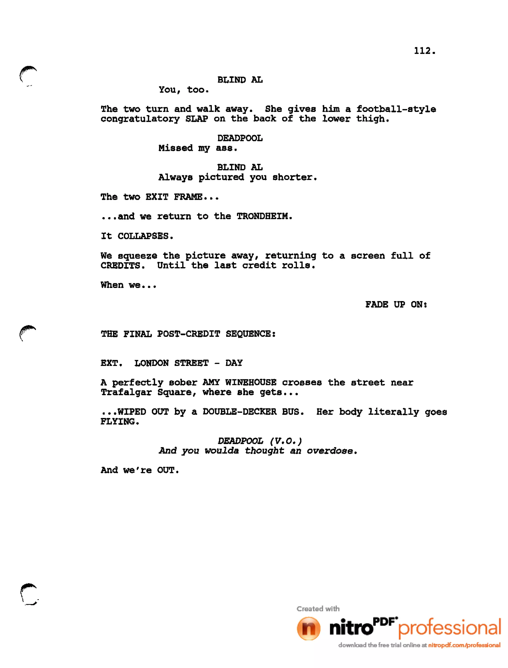 112.
r BLIND AL
You, too.
The two turn and walk away. She gives him a football-style
congratulatory SLAP on the back of the lower thigh.
DEADPOOL
Missed my ass.
BLIND AL
Always pictured you shorter.
The two EXIT FRAME •••
•••and we return to the TRONDHEIM.
It COLLAPSES.
We squeeze the picture away, returning to a screen full of
CREDITS. Until the last credit rolls.
When we •••
FADE UP ON:
THE FINAL POST-CREDIT SEQUENCE:
EXT. LONDON STREET - DAY
A perfectly sober AMY WINEHOUSE crosses the street near
Trafalgar Square, where she gets •••
•••WIPED OUT by a DOUBLE-DECKER BUS. Her body literally goes
FLYING.
DEADPOOL (V.O.)
And you woulda thought an overdose.
And we're OUT.
r
---
 