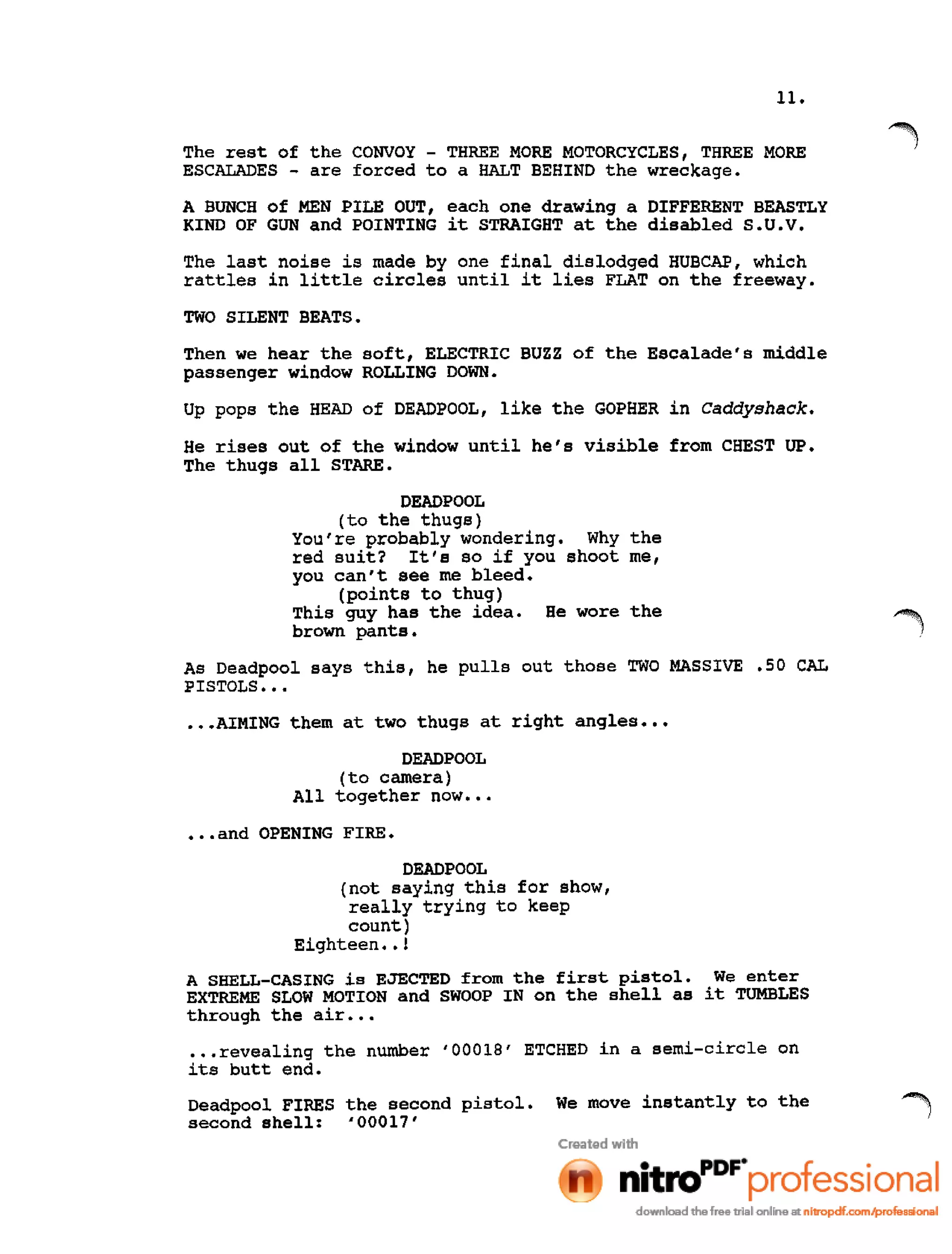 11.
The rest of the CONVOY - THREE MORE MOTORCYCLES, THREE MORE
ESCALADES - are forced to a HALT BEHIND the wreckage.
A BUNCH of MEN PILE OUT, each one drawing a DIFFERENT BEASTLY
KIND OF GUN and POINTING it STRAIGHT at the disabled S.U.V.
The last noise is made by one final dislodged HUBCAP, which
rattles in little circles until it lies FLAT on the freeway.
TWO SILENT BEATS.
Then we hear the soft, ELECTRIC BUZZ of the Escalade's middle
passenger window ROLLING DOWN.
Up pops the HEAD of DEADPOOL, like the GOPHER in Caddyshack.
He rises out of the window until he's visible from CHEST UP.
The thugs all STARE.
DEADPOOL
(to the thugs)
You're probably wondering. Why the
red suit? It's so if you shoot me,
you can't see me bleed.
(points to thug)
This guy has the idea. He wore the
brown pants.
As Deadpool says this, he pulls out those TWO MASSIVE .50 CAL
PISTOLS •••
•••AIMING them at two thugs at right angles •••
DEADPOOL
(to camera)
All together now •••
•••and OPENING FIRE.
DEADPOOL
(not saying this for show,
really trying to keep
count)
Eighteen ••!
A SHELL-CASING is EJECTED from the first pistol. We enter
EXTREME SLOW MOTION and SWOOP IN on the shell as it TUMBLES
through the air •••
•••revealing the number '00018' ETCHED in a semi-circle on
its butt end.
Deadpool FIRES the second pistol. We move instantly to the
second shell: '00017'
 