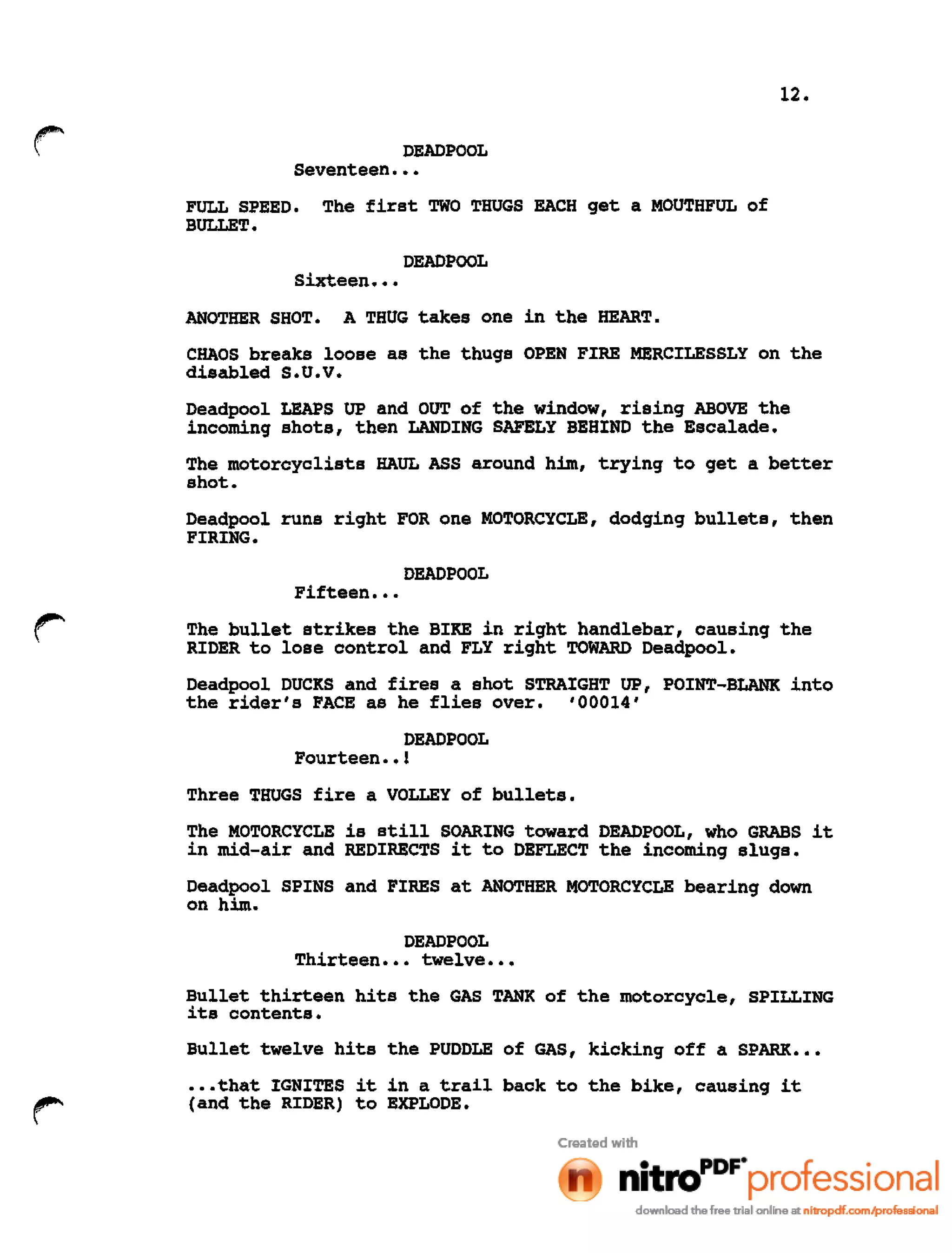 12.
DEADPOOL
Seventeen •••
FULL SPEED. The first TWO THUGS EACH get a MOUTHFUL of
BULLET.
DEADPOOL
Sixteen •••
ANOTHER SHOT. A THUG takes one in the HEART.
CHAOS breaks loose as the thugs OPEN FIRE MERCILESSLY on the
disabled S.U.V.
Deadpool LEAPS UP and OUT of the window, rising ABOVE the
incoming shots, then LANDING SAFELY BEHIND the Escalade.
The motorcyclists HAUL ASS around him, trying to get a better
shot.
Deadpool runs right FOR one MOTORCYCLE, dodging bullets, then
FIRING.
DEADPOOL
Fifteen •••
The bullet strikes the BIKE in right handlebar, causing the
RIDER to lose control and FLY right TOWARD Deadpool.
Deadpool DUCKS and fires a shot STRAIGHT UP, POINT-BLANK into
the rider's FACE as he flies over. '00014'
DEADPOOL
Fourteen ••1
Three THUGS fire a VOLLEY of bullets.
The MOTORCYCLE is still SOARING toward DEADPOOL, who GRABS it
in mid-air and REDIRECTS it to DEFLECT the incoming slugs.
Deadpool SPINS and FIRES at ANOTHER MOTORCYCLE bearing down
on him.
DEADPOOL
Thirteen ••• twelve •••
Bullet thirteen hits the GAS TANK of the motorcycle, SPILLING
its contents.
Bullet twelve hits the PUDDLE of GAS, kicking off a SPARK •••
•••that IGNITES it in a trail back to the bike, causing it
(and the RIDER) to EXPLODE.
 