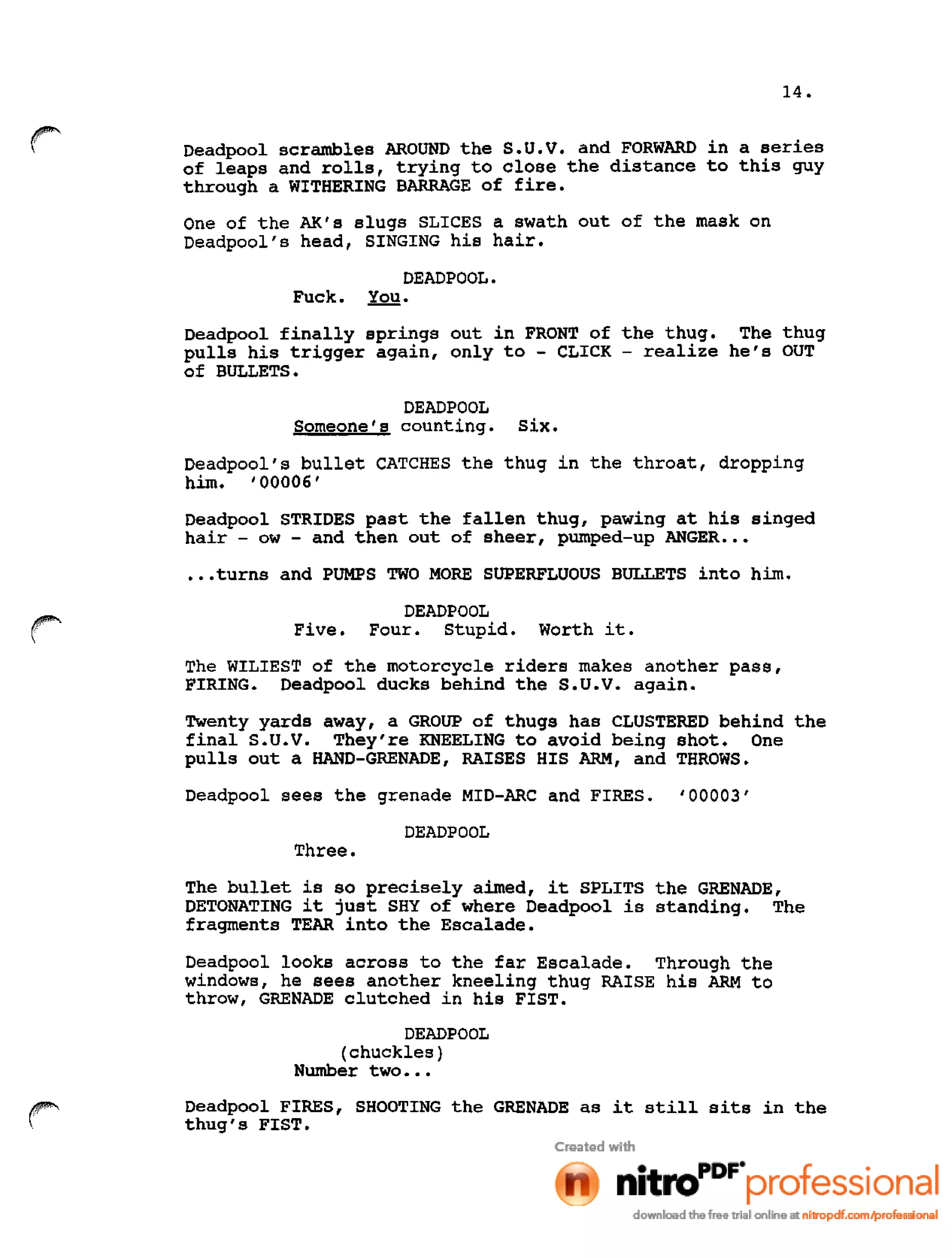 14.
r Oeadpool scrambles AROUND the s.u.v. and FORWARD in a series
of leaps and rolls, trying to close the distance to this guy
through a WITHERING BARRAGE of fire.
One of the AK's slugs SLICES a swath out of the mask on
Oeadpool's head, SINGING his hair.
DEADPOOL.
Fuck. You.
Deadpool finally springs out in FRONT of the thug. The thug
pulls his trigger again, only to - CLICK - realize he's OUT
of BULLETS.
DEADPOOL
Someone's counting. six.
Deadpool's bullet CATCHES the thug in the throat, dropping
him. '00006'
Oeadpool STRIDES past the fallen thug, pawing at his singed
hair - ow - and then out of sheer, pumped-up ANGER .••
•••turns and PUMPS TWO MORE SUPERFLUOUS BULLETS into him.
r DEADPOOL
Five. Four. Stupid. Worth it.
The WILIEST of the motorcycle riders makes another pass,
FIRING. Deadpool ducks behind the s.u.v. again.
Twenty yards away, a GROUP of thugs has CLUSTERED behind the
final S.U.V. They're KNEELING to avoid being shot. One
pulls out a HAND-GRENADE, RAISES HIS ARM, and THROWS.
Deadpool sees the grenade MID-ARC and FIRES. '00003'
DEADPOOL
Three.
The bullet is so precisely aimed, it SPLITS the GRENADE,
DETONATING it just SHY of where Deadpool is standing. The
fragments TEAR into the Escalade.
Deadpool looks across to the far Escalade. Through the
windows, he sees another kneeling thug RAISE his ARM to
throw, GRENADE clutched in his FIST.
DEADPOOL
(chuckles)
Number two •••
Deadpool FIRES, SHOOTING the GRENADE as it still sits in the
thug's FIST.
 