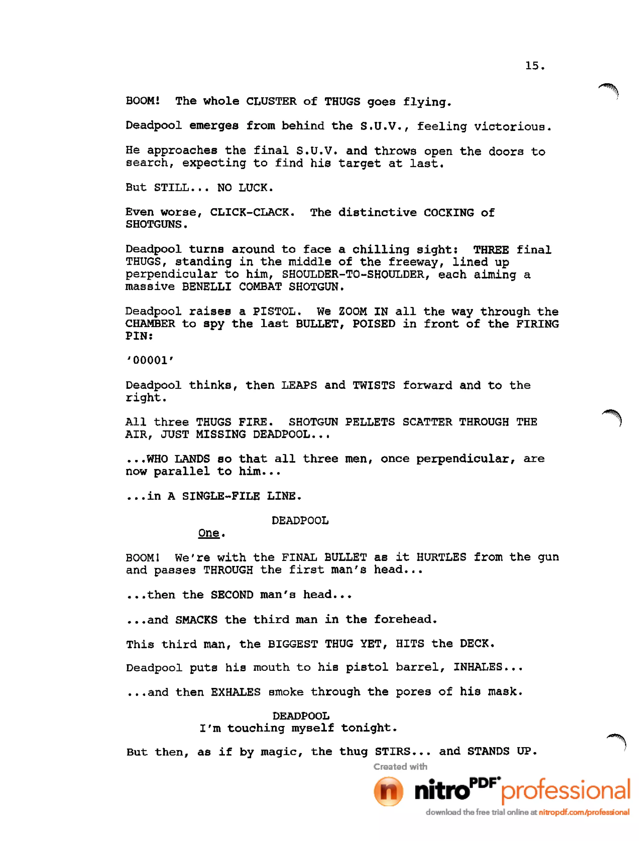 15.
BOOM! The whole CLUSTER of THUGS goes flying.
Deadpool emerges from behind the S.U.V., feeling victorious.
He approaches the final S.U.V. and throws open the doors to
search, expecting to find his target at last.
But STILL ••• NO LUCK.
Even worse, CLICK-CLACK. The distinctive COCKING of
SHOTGUNS.
Deadpool turns around to face a chilling sight: THREE final
THUGS, standing in the middle of the freeway, lined up
perpendicular to him, SHOULDER-TO-SHOULDER, each aiming a
massive BENELLI COMBAT SHOTGUN.
Deadpool raises a PISTOL. We ZOOM IN all the way through the
CHAMBER to spy the last BULLET, POISED in front of the FIRING
PIN:
'00001'
Deadpool thinks, then LEAPS and TWISTS forward and to the
right.
All three THUGS FIRE. SHOTGUN PELLETS SCATTER THROUGH THE
AIR, JUST MISSING DEADPOOL •••
•••WHO LANDS so that all three men, once perpendicular, are
now parallel to him •••
•••in A SING!JE-FILE LINE.
DEADPOOL
One.
BOOM! We're with the FINAL BULLET as it HURTLES from the gun
and passes THROUGH the first man's head •••
•••then the SECOND man's head •••
•••and SMACKS the third man in the forehead.
This third man, the BIGGEST THUG YET, HITS the DECK.
Deadpool puts his mouth to his pistol barrel, INHALES •••
•••and then EXHALES smoke through the pores of his mask.
DEADPOOL
I'm touching myself tonight.
But then, as if by magic, the thug STIRS ••• and STANDS UP.
 